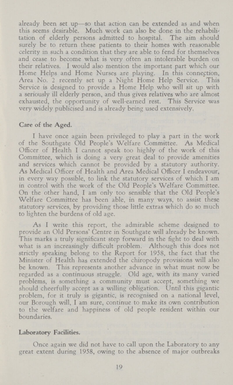 already been set up—so that action can be extended as and when this seems desirable. Much work can also be done in the rehabili tation of elderly persons admitted to hospital. The aim should surely be to return these patients to their homes with reasonable celerity in such a condition that they are able to fend for themselves and cease to become what is very often an intolerable burden on their relatives. I would also mention the important part which our Home Helps and Home Nurses are playing. In this connection, Area No. 2 recently set up a Night Home Help Service. This Service is designed to provide a Home Help who will sit up with a seriously ill elderly person, and thus gives relatives who are almost exhausted, the opportunity of well-earned rest. This Service was very widely publicised and is already being used extensively. Care of the Aged. I have once again been privileged to play a part in the work of the Southgate Old People's Welfare Committee. As Medical Officer of Health I cannot speak too highly of the work of this Committee, which is doing a very great deal to provide amenities and services which cannot be provided by a statutory authority. As Medical Officer of Health and Area Medical Officer I endeavour, in every way possible, to link the statutory services of which I am in control with the work of the Old People's Welfare Committee. On the other hand, I am only too sensible that the Old People's Welfare Committee has been able, in many ways, to assist these statutory services, by providing those little extras which do so much to lighten the burdens of old age. As I write this report, the admirable scheme designed to provide an Old Persons' Centre in Southgate will already be known. This marks a truly significant step forward in the fight to deal with what is an increasingly difficult problem. Although this does not strictly speaking belong to the Report for 1958, the fact that the Minister of Health has extended the chiropody provisions will also be known. This represents another advance in what must now be regarded as a continuous struggle. Old age, with its many varied problems, is something a community must accept, something we should cheerfully accept as a willing obligation. Until this gigantic problem, for it truly is gigantic, is recognised on a national level, our Borough will, I am sure, continue to make its own contribution to the welfare and happiness of old people resident within our boundaries. Laboratory Facilities. Once again we did not have to call upon the Laboratory to any great extent during 1958, owing to the absence of major outbreaks 19