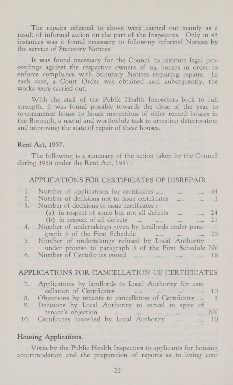 The repairs referred to above were carried out mainly as a result of informal action on the part of the Inspectors. Only in 45 instances was it found necessary to follow-up informal Notices by the service of Statutory Notices. It was found necessary for the Council to institute legal pro ceedings against the respective owners of six houses in order to enforce compliance with Statutory Notices requiring repairs. In each case, a Court Order was obtained and, subsequently, the works were carried out. With the staff of the Public Health Inspectors back to full strength, it was found possible towards the close of the year to re-commence house to house inspections of older rented houses in the Borough, a useful and worthwhile task in arresting deterioration and improving the state of repair of these houses. Rent Act, 1957. The following is a summary of the action taken by the Council during 1958 under the Rent Act, 1957 : APPLICATIONS FOR CERTIFICATES OF DISREPAIR 1. Number of applications for certificates 44 2. Number of decisions not to issue certificates 1 3. Number of decisions to issue certificates : (a) in respect of some but not all defects 24 (b) in respect of all defects 21 4. Number of undertakings given by landlords under para¬ graph 5 of the First Schedule 29 5. Number of undertakings refused by Local Authority under proviso to paragraph 5 of the First Schedule Nil 6. Number of Certificates issued 16 APPLICATIONS FOR CANCELLATION OF CERTIFICATES 7. Applications by landlords to Local Authority for can¬ cellation of Certificates 10 8. Objections by tenants to cancellation of Certificates 5 9. Decisions by Local Authority to cancel in spite of tenant's objection Nil 10. Certificates cancelled by Local Authority 10 Housing Applications. Visits by the Public Health Inspectors to applicants for housing accommodation and the preparation of reports as to living con¬ 22