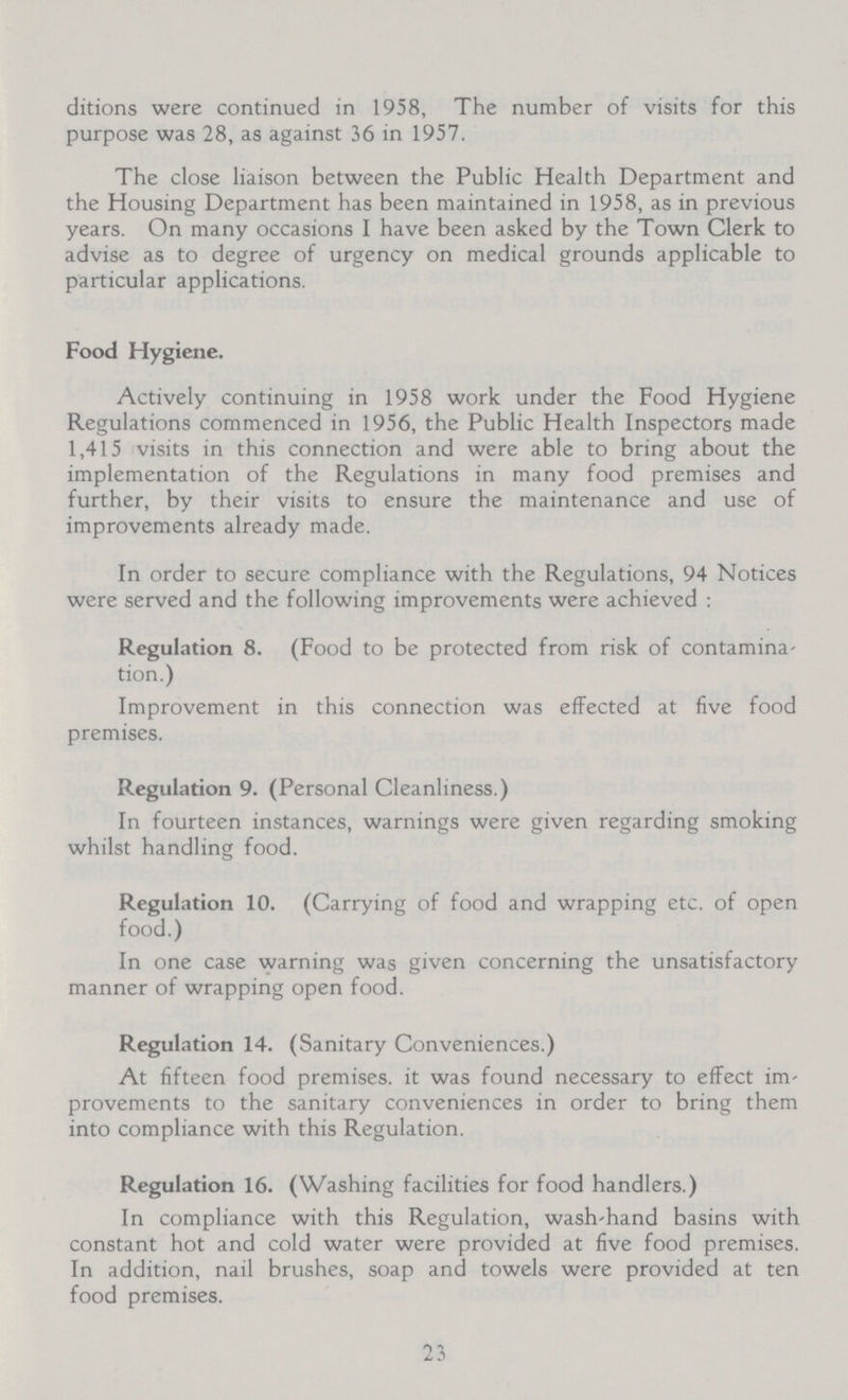 ditions were continued in 1958, The number of visits for this purpose was 28, as against 36 in 1957. The close liaison between the Public Health Department and the Housing Department has been maintained in 1958, as in previous years. On many occasions I have been asked by the Town Clerk to advise as to degree of urgency on medical grounds applicable to particular applications. Food Hygiene. Actively continuing in 1958 work under the Food Hygiene Regulations commenced in 1956, the Public Health Inspectors made 1,415 visits in this connection and were able to bring about the implementation of the Regulations in many food premises and further, by their visits to ensure the maintenance and use of improvements already made. In order to secure compliance with the Regulations, 94 Notices were served and the following improvements were achieved : Regulation 8. (Food to be protected from risk of contamina tion.) Improvement in this connection was effected at five food premises. Regulation 9. (Personal Cleanliness.) In fourteen instances, warnings were given regarding smoking whilst handling food. Regulation 10. (Carrying of food and wrapping etc. of open food.) In one case warning was given concerning the unsatisfactory manner of wrapping open food. Regulation 14. (Sanitary Conveniences.) At fifteen food premises, it was found necessary to effect im provements to the sanitary conveniences in order to bring them into compliance with this Regulation. Regulation 16. (Washing facilities for food handlers.) In compliance with this Regulation, wash-hand basins with constant hot and cold water were provided at five food premises. In addition, nail brushes, soap and towels were provided at ten food premises. 23