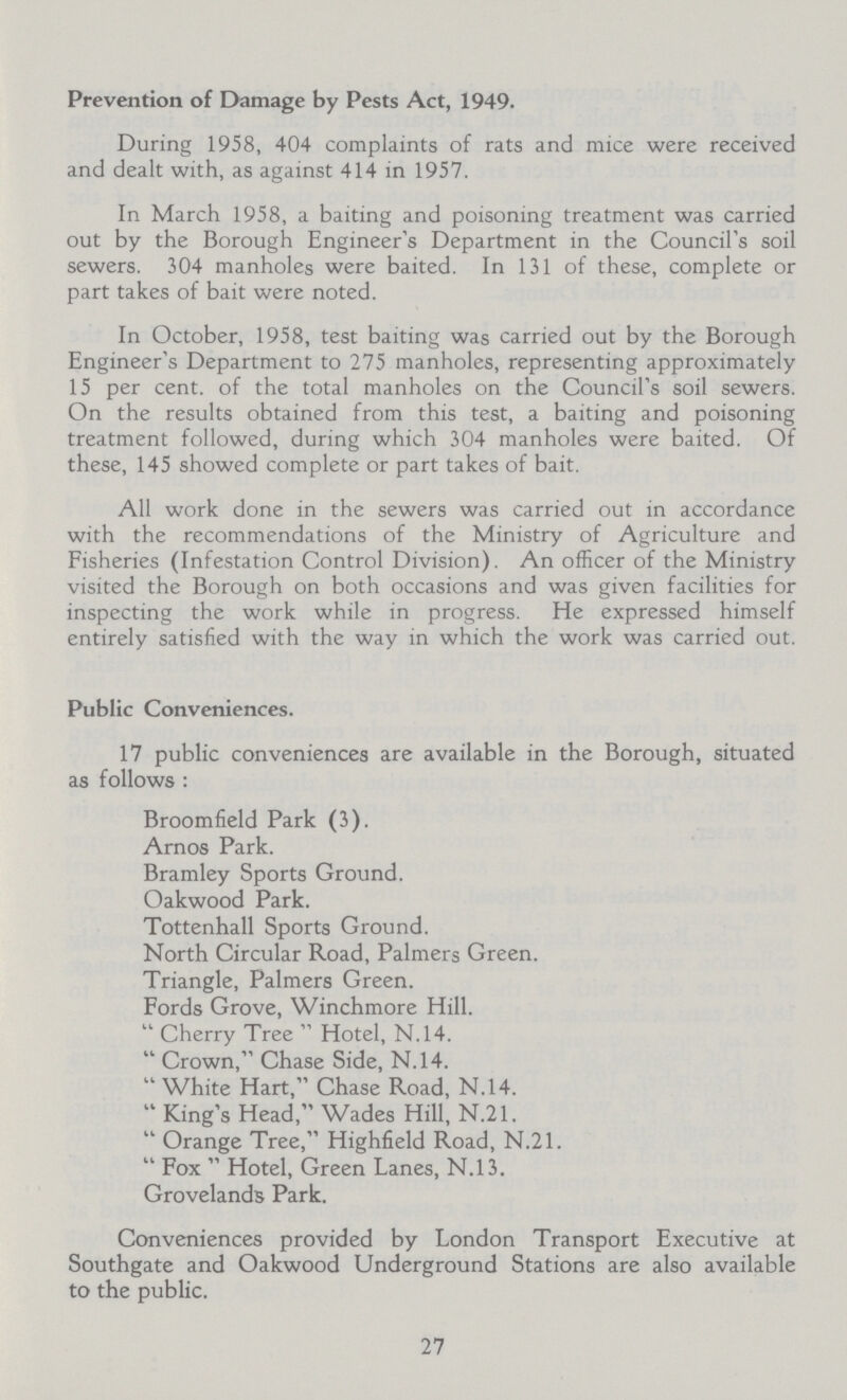 Prevention of Damage by Pests Act, 1949. During 1958, 404 complaints of rats and mice were received and dealt with, as against 414 in 1957. In March 1958, a baiting and poisoning treatment was carried out by the Borough Engineer's Department in the Council's soil sewers. 304 manholes were baited. In 131 of these, complete or part takes of bait were noted. In October, 1958, test baiting was carried out by the Borough Engineer's Department to 275 manholes, representing approximately 15 per cent. of the total manholes on the Council's soil sewers. On the results obtained from this test, a baiting and poisoning treatment followed, during which 304 manholes were baited. Of these, 145 showed complete or part takes of bait. All work done in the sewers was carried out in accordance with the recommendations of the Ministry of Agriculture and Fisheries (Infestation Control Division). An officer of the Ministry visited the Borough on both occasions and was given facilities for inspecting the work while in progress. He expressed himself entirely satisfied with the way in which the work was carried out. Public Conveniences. 17 public conveniences are available in the Borough, situated as follows : Broomfield Park (3). Amos Park. Bramley Sports Ground. Oakwood Park. Tottenhall Sports Ground. North Circular Road, Palmers Green. Triangle, Palmers Green. Fords Grove, Winchmore Hill.  Cherry Tree  Hotel, N.14.  Crown, Chase Side, N.14.  White Hart, Chase Road, N.14.  King's Head, Wades Hill, N.21.  Orange Tree, Highfield Road, N.21.  Fox  Hotel, Green Lanes, N.13. Grovelands Park. Conveniences provided by London Transport Executive at Southgate and Oakwood Underground Stations are also available to the public. 27