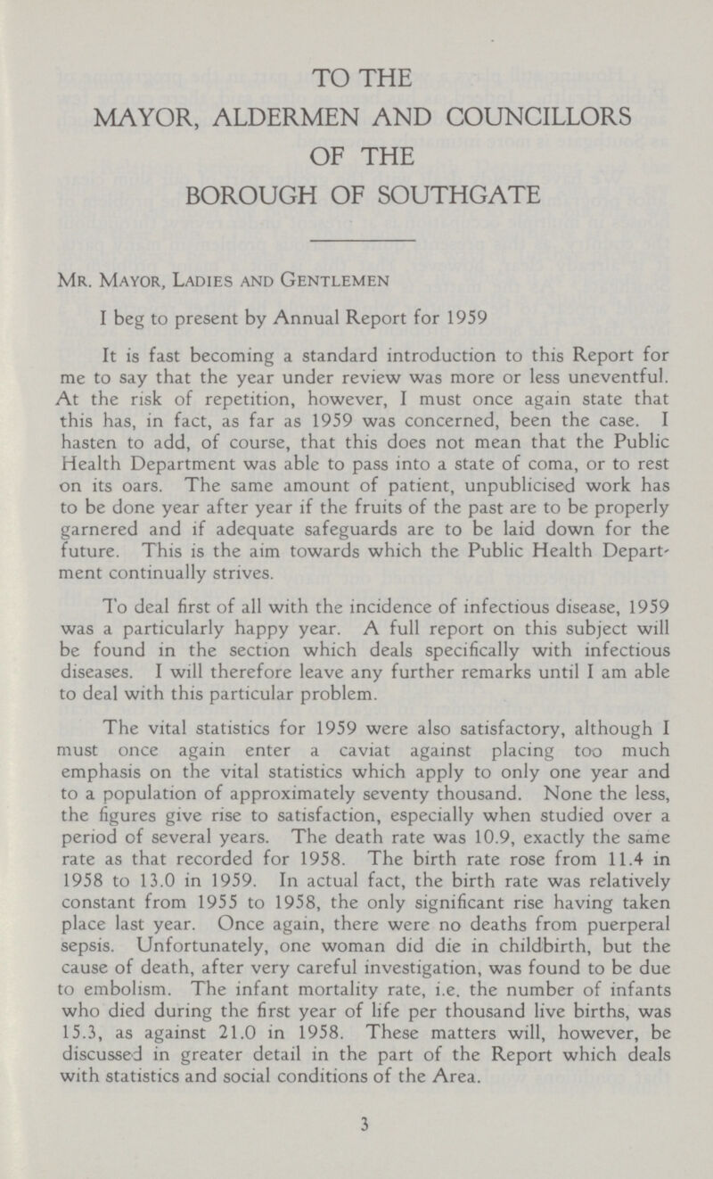 TO THE MAYOR, ALDERMEN AND COUNCILLORS OF THE BOROUGH OF SOUTHGATE Mr. Mayor, Ladies and Gentlemen I beg to present by Annual Report for 1959 It is fast becoming a standard introduction to this Report for me to say that the year under review was more or less uneventful. At the risk of repetition, however, I must once again state that this has, in fact, as far as 1959 was concerned, been the case. I hasten to add, of course, that this does not mean that the Public Health Department was able to pass into a state of coma, or to rest on its oars. The same amount of patient, unpublicised work has to be done year after year if the fruits of the past are to be properly garnered and if adequate safeguards are to be laid down for the future. This is the aim towards which the Public Health Depart' ment continually strives. To deal first of all with the incidence of infectious disease, 1959 was a particularly happy year. A full report on this subject will be found in the section which deals specifically with infectious diseases. I will therefore leave any further remarks until I am able to deal with this particular problem. The vital statistics for 1959 were also satisfactory, although I must once again enter a caviat against placing too much emphasis on the vital statistics which apply to only one year and to a population of approximately seventy thousand. None the less, the figures give rise to satisfaction, especially when studied over a period of several years. The death rate was 10.9, exactly the same rate as that recorded for 1958. The birth rate rose from 11.4 in 1958 to 13.0 in 1959. In actual fact, the birth rate was relatively constant from 1955 to 1958, the only significant rise having taken place last year. Once again, there were no deaths from puerperal sepsis. Unfortunately, one woman did die in childbirth, but the cause of death, after very careful investigation, was found to be due to embolism. The infant mortality rate, i.e. the number of infants who died during the first year of life per thousand live births, was 15.3, as against 21.0 in 1958. These matters will, however, be discussed in greater detail in the part of the Report which deals with statistics and social conditions of the Area. 3