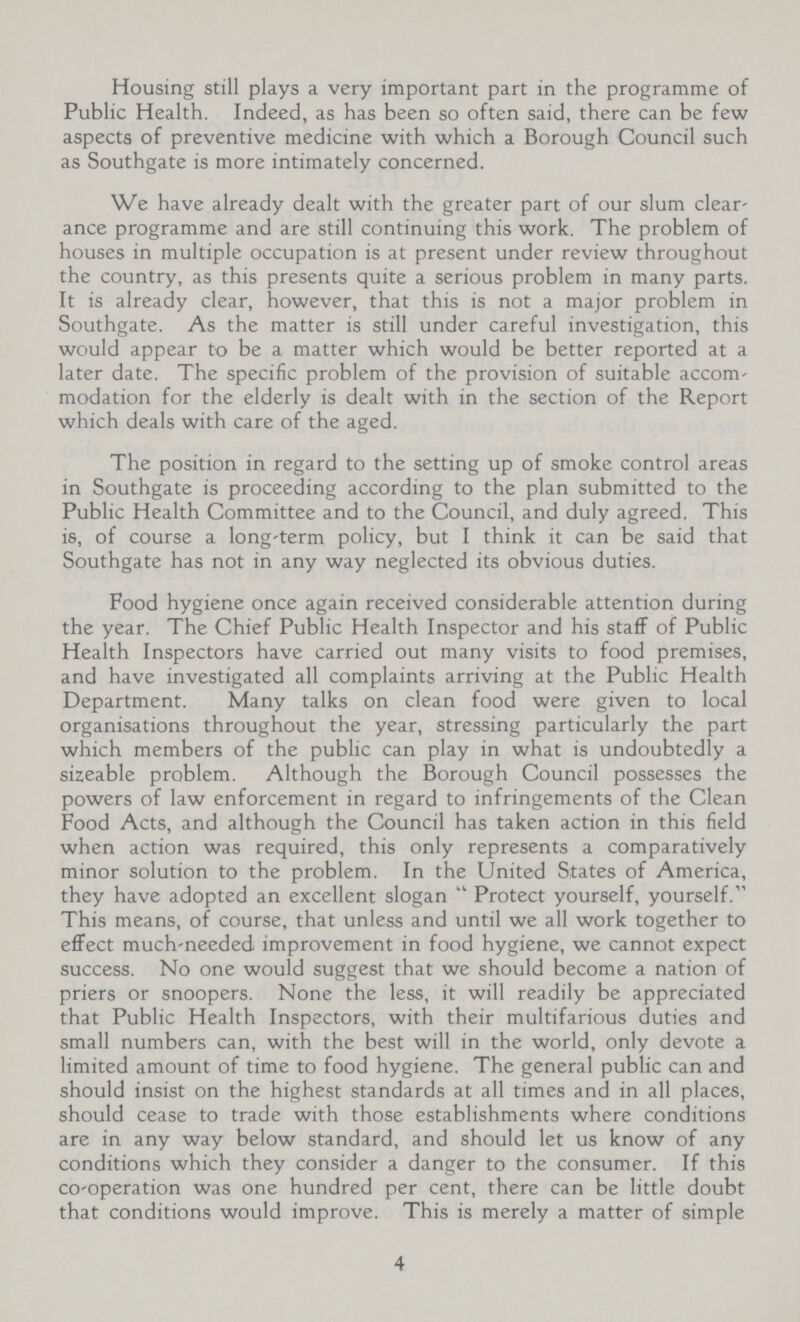 Housing still plays a very important part in the programme of Public Health. Indeed, as has been so often said, there can be few aspects of preventive medicine with which a Borough Council such as Southgate is more intimately concerned. We have already dealt with the greater part of our slum clear ance programme and are still continuing this work. The problem of houses in multiple occupation is at present under review throughout the country, as this presents quite a serious problem in many parts. It is already clear, however, that this is not a major problem in Southgate. As the matter is still under careful investigation, this would appear to be a matter which would be better reported at a later date. The specific problem of the provision of suitable accom modation for the elderly is dealt with in the section of the Report which deals with care of the aged. The position in regard to the setting up of smoke control areas in Southgate is proceeding according to the plan submitted to the Public Health Committee and to the Council, and duly agreed. This is, of course a long-term policy, but I think it can be said that Southgate has not in any way neglected its obvious duties. Food hygiene once again received considerable attention during the year. The Chief Public Health Inspector and his staff of Public Health Inspectors have carried out many visits to food premises, and have investigated all complaints arriving at the Public Health Department. Many talks on clean food were given to local organisations throughout the year, stressing particularly the part which members of the public can play in what is undoubtedly a sizeable problem. Although the Borough Council possesses the powers of law enforcement in regard to infringements of the Clean Food Acts, and although the Council has taken action in this field when action was required, this only represents a comparatively minor solution to the problem. In the United States of America, they have adopted an excellent slogan Protect yourself, yourself. This means, of course, that unless and until we all work together to effect much-needed improvement in food hygiene, we cannot expect success. No one would suggest that we should become a nation of priers or snoopers. None the less, it will readily be appreciated that Public Health Inspectors, with their multifarious duties and small numbers can, with the best will in the world, only devote a limited amount of time to food hygiene. The general public can and should insist on the highest standards at all times and in all places, should cease to trade with those establishments where conditions are in any way below standard, and should let us know of any conditions which they consider a danger to the consumer. If this co-operation was one hundred per cent, there can be little doubt that conditions would improve. This is merely a matter of simple 4