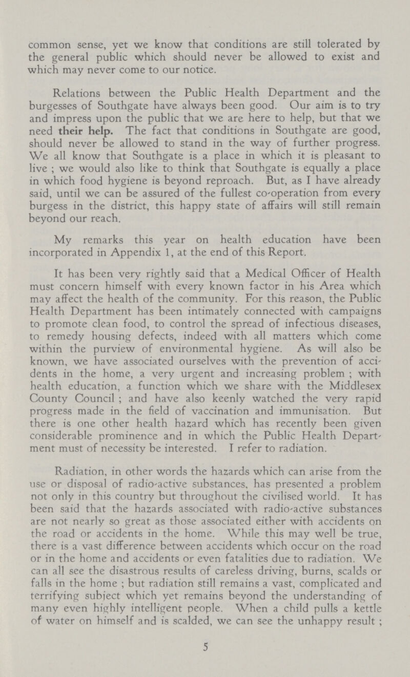 common sense, yet we know that conditions are still tolerated by the general public which should never be allowed to exist and which may never come to our notice. Relations between the Public Health Department and the burgesses of Southgate have always been good. Our aim is to try and impress upon the public that we are here to help, but that we need their help. The fact that conditions in Southgate are good, should never be allowed to stand in the way of further progress. We all know that Southgate is a place in which it is pleasant to live; we would also like to think that Southgate is equally a place in which food hygiene is beyond reproach. But, as I have already said, until we can be assured of the fullest co-operation from every burgess in the district, this happy state of affairs will still remain beyond our reach. My remarks this year on health education have been incorporated in Appendix 1, at the end of this Report. It has been very rightly said that a Medical Officer of Health must concern himself with every known factor in his Area which may affect the health of the community. For this reason, the Public Health Department has been intimately connected with campaigns to promote clean food, to control the spread of infectious diseases, to remedy housing defects, indeed with all matters which come within the purview of environmental hygiene. As will also be known, we have associated ourselves with the prevention of acci dents in the home, a very urgent and increasing problem; with health education, a function which we share with the Middlesex County Council; and have also keenly watched the very rapid progress made in the field of vaccination and immunisation. But there is one other health hazard which has recently been given considerable prominence and in which the Public Health Depart ment must of necessity be interested. I refer to radiation. Radiation, in other words the hazards which can arise from the use or disposal of radio-active substances, has presented a problem not only in this country but throughout the civilised world. It has been said that the hazards associated with radio-active substances are not nearly so great as those associated either with accidents on the road or accidents in the home. While this may well be true, there is a vast difference between accidents which occur on the road or in the home and accidents or even fatalities due to radiation. We can all see the disastrous results of careless driving, burns, scalds or falls in the home; but radiation still remains a vast, complicated and terrifying subject which yet remains beyond the understanding of many even highly intelligent people. When a child pulls a kettle of water on himself and is scalded, we can see the unhappy result; 5