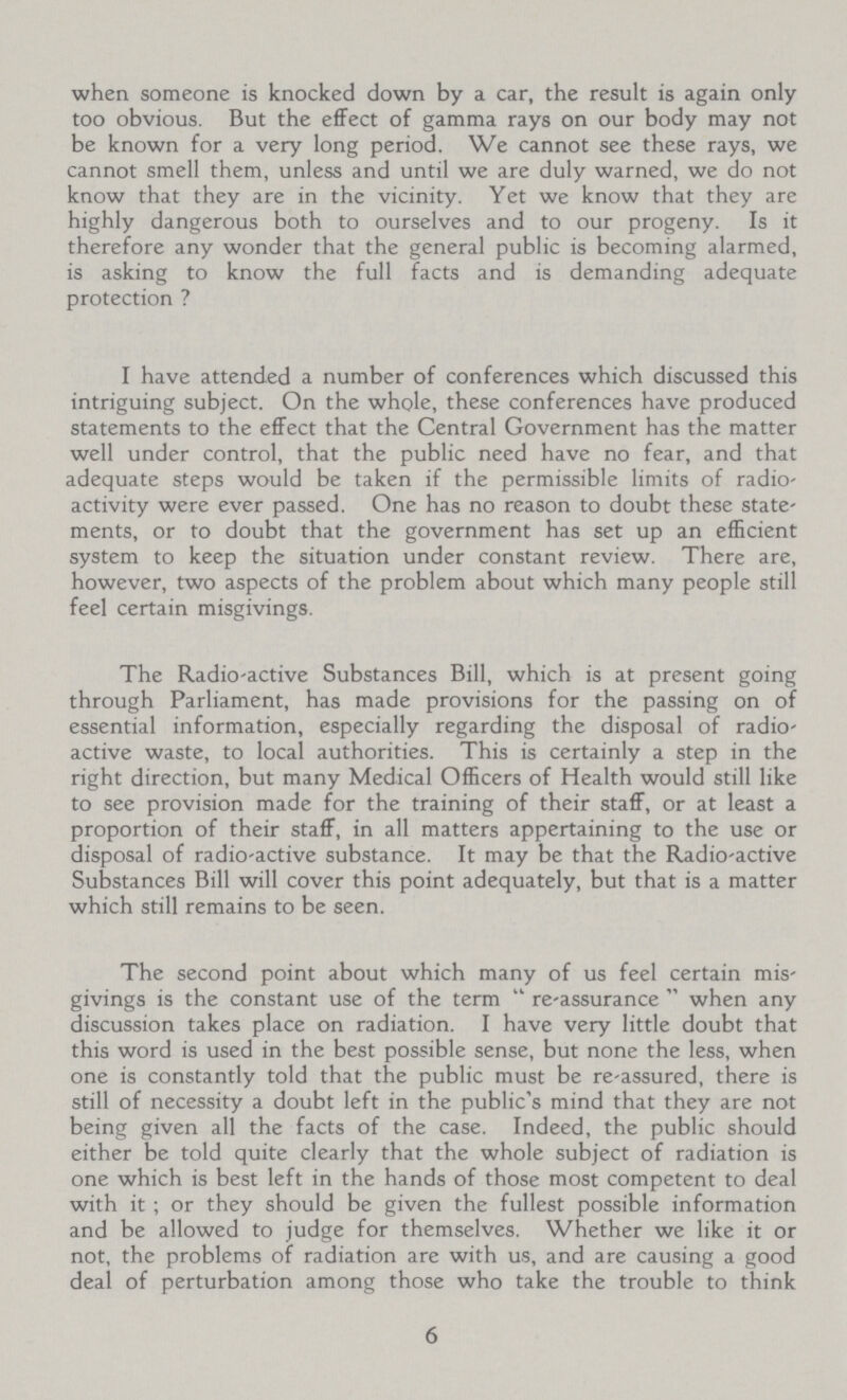 when someone is knocked down by a car, the result is again only too obvious. But the effect of gamma rays on our body may not be known for a very long period. We cannot see these rays, we cannot smell them, unless and until we are duly warned, we do not know that they are in the vicinity. Yet we know that they are highly dangerous both to ourselves and to our progeny. Is it therefore any wonder that the general public is becoming alarmed, is asking to know the full facts and is demanding adequate protection ? I have attended a number of conferences which discussed this intriguing subject. On the whole, these conferences have produced statements to the effect that the Central Government has the matter well under control, that the public need have no fear, and that adequate steps would be taken if the permissible limits of radio activity were ever passed. One has no reason to doubt these state ments, or to doubt that the government has set up an efficient system to keep the situation under constant review. There are, however, two aspects of the problem about which many people still feel certain misgivings. The Radio-active Substances Bill, which is at present going through Parliament, has made provisions for the passing on of essential information, especially regarding the disposal of radio active waste, to local authorities. This is certainly a step in the right direction, but many Medical Officers of Health would still like to see provision made for the training of their staff, or at least a proportion of their staff, in all matters appertaining to the use or disposal of radio-active substance. It may be that the Radio-active Substances Bill will cover this point adequately, but that is a matter which still remains to be seen. The second point about which many of us feel certain mis givings is the constant use of the term re-assurance when any discussion takes place on radiation. I have very little doubt that this word is used in the best possible sense, but none the less, when one is constantly told that the public must be re-assured, there is still of necessity a doubt left in the public's mind that they are not being given all the facts of the case. Indeed, the public should either be told quite clearly that the whole subject of radiation is one which is best left in the hands of those most competent to deal with it; or they should be given the fullest possible information and be allowed to judge for themselves. Whether we like it or not, the problems of radiation are with us, and are causing a good deal of perturbation among those who take the trouble to think 6