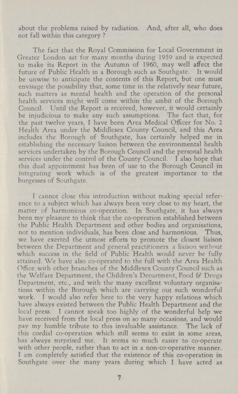 about the problems raised by radiation. And, after all, who does not fall within this category ? The fact that the Royal Commission for Local Government in Greater London sat for many months during 1959 and is expected to make its Report in the Autumn of 1960, may well affect the future of Public Health in a Borough such as Southgate. It would be unwise to anticipate the contents of this Report, but one must envisage the possibility that, some time in the relatively near future, such matters as mental health and the operation of the personal health services might well come within the ambit of the Borough Council. Until the Report is received, however, it would certainly be injudicious to make any such assumptions. The fact that, for the past twelve years, I have been Area Medical Officer for No. 2 Health Area under the Middlesex County Council, and this Area includes the Borough of Southgate, has certainly helped me in establishing the necessary liaison between the environmental health services undertaken by the Borough Council and the personal health services under the control of the County Council. I also hope that this dual appointment has been of use to the Borough Council in integrating work which is of the greatest importance to the burgesses of Southgate. I cannot close this introduction without making special refer ence to a subject which has always been very close to my heart, the matter of harmonious co-operation. In Southgate, it has always been my pleasure to think that the co-operation established; between the Public Health Department and other bodies and organisations, not to mention individuals, has been close and harmonious. Thus, we have exerted the utmost efforts to promote the closest liaison between the Department and general practitioners a liaison without which success in the field of Public Health would never be fully attained. We have also co-operated to the full with the Area Health Office, with other branches of the Middlesex County Council such as the Welfare Department, the Children's Department, Food 6? Drugs Department, etc., and with the many excellent voluntary organisa tions within the Borough which are carrying out such wonderful work. I would also refer here to the very happy relations which have always existed between the Public Health Department and the local press. I cannot speak too highly of the wonderful help we have received from the local press on so many occasions, and would pav my humble tribute to this invaluable assistance. The lack of this cordial co-operation which still seems to exist in some areas, has always surprised me. It seems so much easier to co-operate with other people, rather than to act in a non-co-operative manner. I am completely satisfied that the existence of this co-operation in Southgate over the many years during which I have acted as 7