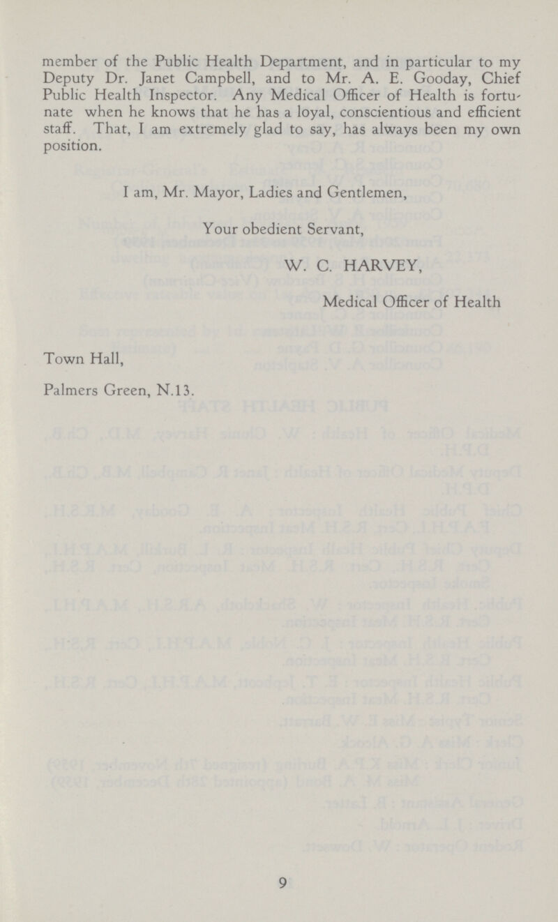 member of the Public Health Department, and in particular to my Deputy Dr. Janet Campbell, and to Mr. A. E. Gooday, Chief Public Health Inspector. Any Medical Officer of Health is fortu nate when he knows that he has a loyal, conscientious and efficient staff. That, I am extremely glad to say, has always been my own position. I am, Mr. Mayor, Ladies and Gentlemen, Your obedient Servant, W. C. HARVEY, Medical Officer of Health Town Hall, Palmers Green, N.13. 9