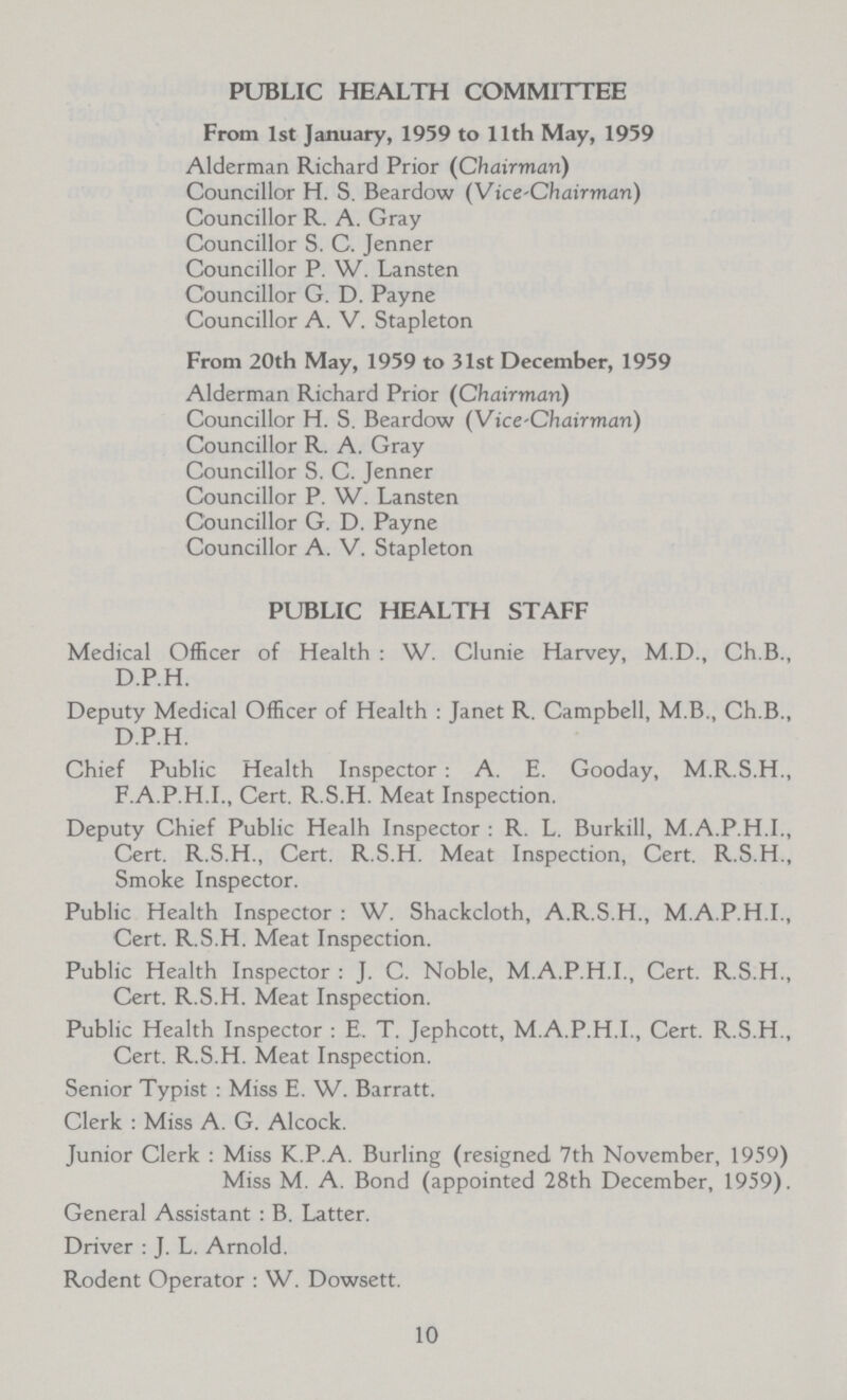 PUBLIC HEALTH COMMITTEE From 1st January, 1959 to 11th May, 1959 Alderman Richard Prior (Chairman) Councillor H. S. Beardow (Vice-Chairman) Councillor R. A. Gray Councillor S. C. Jenner Councillor P. W. Lansten Councillor G. D. Payne Councillor A. V. Stapleton From 20th May, 1959 to 31st December, 1959 Alderman Richard Prior (Chairman) Councillor H. S. Beardow (Vice-Chairman) Councillor R. A. Gray Councillor S. C. Jenner Councillor P. W. Lansten Councillor G. D. Payne Councillor A. V. Stapleton PUBLIC HEALTH STAFF Medical Officer of Health: W. Clunie Harvey, M.D., Ch.B., D.P.H. Deputy Medical Officer of Health: Janet R. Campbell, M.B., Ch.B., D.P.H. Chief Public Health Inspector: A. E. Gooday, M.R.S.H., F.A.P.H.I., Cert. R.S.H. Meat Inspection. Deputy Chief Public Healh Inspector: R. L. Burkill, M.A.P.H.I., Cert. R.S.H., Cert. R.S.H. Meat Inspection, Cert. R.S.H., Smoke Inspector. Public Health Inspector : W. Shackcloth, A.R.S.H., M.A.P.H.I., Cert. R.S.H. Meat Inspection. Public Health Inspector : J. C. Noble, M.A.P.H.I., Cert. R.S.H., Cert. R.S.H. Meat Inspection. Public Health Inspector : E. T. Jephcott, M.A.P.H.I., Cert. R.S.H., Cert. R.S.H. Meat Inspection. Senior Typist : Miss E. W. Barratt. Clerk : Miss A. G. Alcock. Junior Clerk : Miss K.P.A. Burling (resigned 7th November, 1959) Miss M. A. Bond (appointed 28th December, 1959). General Assistant : B. Latter. Driver : J. L. Arnold. Rodent Operator : W. Dowsett. 10