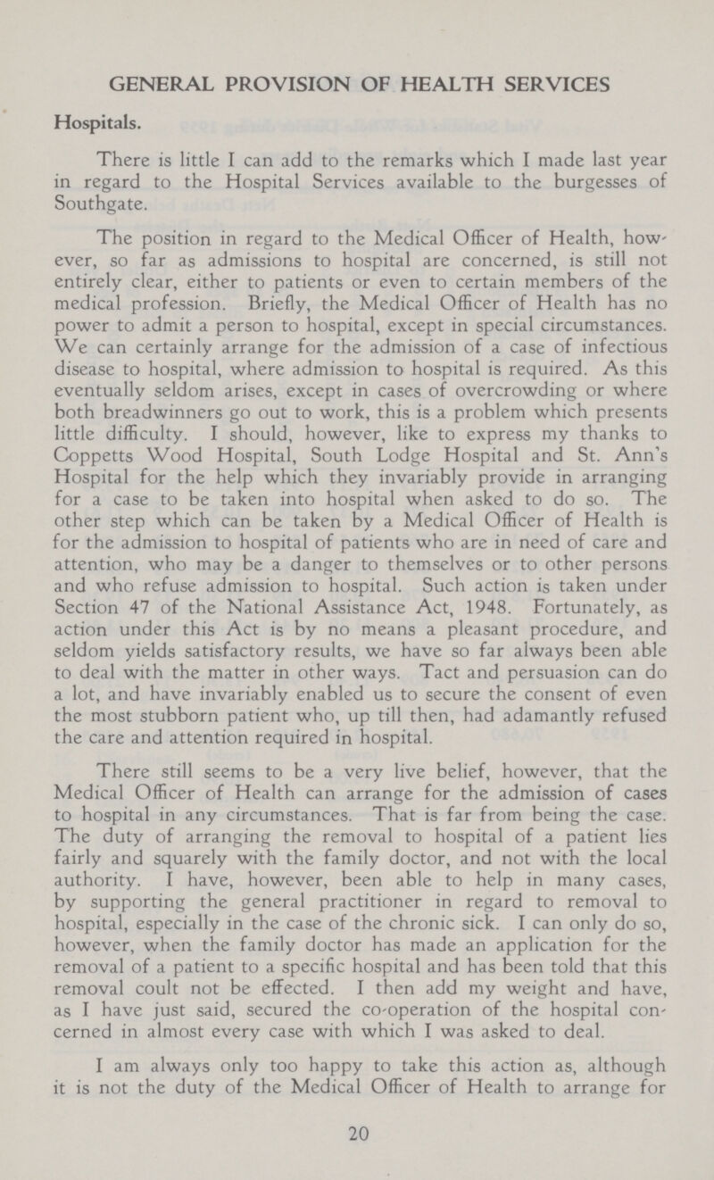 GENERAL PROVISION OF HEALTH SERVICES Hospitals. There is little I can add to the remarks which I made last year in regard to the Hospital Services available to the burgesses of Southgate. The position in regard to the Medical Officer of Health, how ever, so far as admissions to hospital are concerned, is still not entirely clear, either to patients or even to certain members of the medical profession. Briefly, the Medical Officer of Health has no power to admit a person to hospital, except in special circumstances. We can certainly arrange for the admission of a case of infectious disease to hospital, where admission to hospital is required. As this eventually seldom arises, except in cases of overcrowding or where both breadwinners go out to work, this is a problem which presents little difficulty. I should, however, like to express my thanks to Coppetts Wood Hospital, South Lodge Hospital and St. Ann's Hospital for the help which they invariably provide in arranging for a case to be taken into hospital when asked to do so. The other step which can be taken by a Medical Officer of Health is for the admission to hospital of patients who are in need of care and attention, who may be a danger to themselves or to other persons and who refuse admission to hospital. Such action is taken under Section 47 of the National Assistance Act, 1948. Fortunately, as action under this Act is by no means a pleasant procedure, and seldom yields satisfactory results, we have so far always been able to deal with the matter in other ways. Tact and persuasion can do a lot, and have invariably enabled us to secure the consent of even the most stubborn patient who, up till then, had adamantly refused the care and attention required in hospital. There still seems to be a very live belief, however, that the Medical Officer of Health can arrange for the admission of cases to hospital in any circumstances. That is far from being the case. The duty of arranging the removal to hospital of a patient lies fairly and squarely with the family doctor, and not with the local authority. I have, however, been able to help in many cases, by supporting the general practitioner in regard to removal to hospital, especially in the case of the chronic sick. I can only do so, however, when the family doctor has made an application for the removal of a patient to a specific hospital and has been told that this removal coult not be effected. I then add my weight and have, as I have just said, secured the Co-operation of the hospital con cerned in almost every case with which I was asked to deal. I am always only too happy to take this action as, although it is not the duty of the Medical Officer of Health to arrange for 20