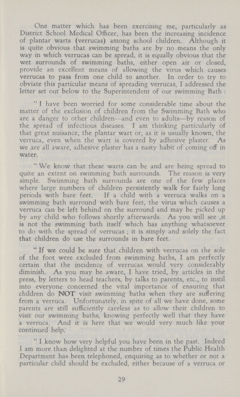 One matter which has been exercising me, particularly as District School Medical Officer, has been the increasing incidence of plantar warts (verrucas) among school children. Although it is quite obvious that swimming baths are by no means the only way in which verrucas can be spread, it is equally obvious that the wet surrounds of swimming baths, either open air or closed, provide an excellent means of allowing the virus which causes verrucas to pass from one child to another. In order to try to obviate this particular means of spreading verrucas, I addressed the letter set out below to the Superintendent of our swimming Bath: I have been worried for some considerable time about the matter of the exclusion of children from the Swimming Bath who are a danger to other children—and even to adults—by reason of the spread of infectious diseases. I am thinking particularly of that great nuisance, the plantar wart or, as it is usually known, the verruca, even when the wart is covered by adhesive plaster. As we are all aware, adhesive plaster has a nasty habit of coming off in water. We know that these warts can be and are being spread to quite an extent on swimming bath surrounds. The reason is very simple. Swimming bath surrounds are one of the few places where large numbers of children persistently walk for fairly long periods with bare feet. If a child with a verruca walks on a swimming bath surround with bare feet, the virus which causes a verruca can be left behind on the surround and may be picked up by any child who follows shortly afterwards. As you will see ,it is not the swimming bath itself which has anything whatsoever to do with the spread of verrucas; it is simply and solely the fact that children do use the surrounds in bare feet. If we could be sure that children with verrucas on the sole of the foot were excluded from swimming baths, I am perfectly certain that the incidence of verrucas would very considerably diminish. As you may be aware, I have tried, by articles in the press, by letters to head teachers, by talks to parents, etc., to instil into everyone concerned the vital importance of ensuring that children do NOT visit swimming baths when they are suffering from a verruca. Unfortunately, in spite of all we have done, some parents are still sufficiently careless as to allow their children to visit our swimming baths, knowing perfectly well that they have a verruca. And it is here that we would very much like your continued help. I know how very helpful you have been in the past. Indeed I am more than delighted at the number of times the Public Health Department has been telephoned, enquiring as to whether or not a particular child should be excluded, either because of a verruca or 29