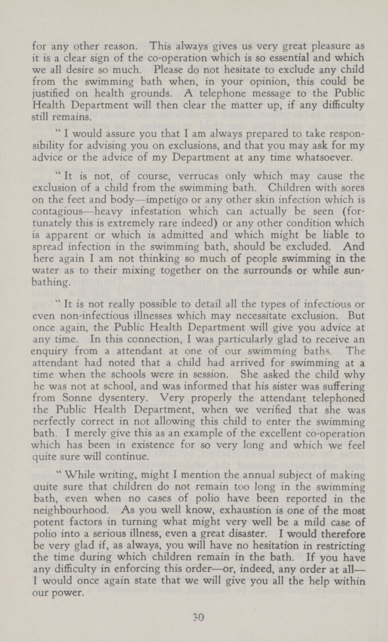 for any other reason. This always gives us very great pleasure as it is a clear sign of the co-operation which is so essential and which we all desire so much. Please do not hesitate to exclude any child from the swimming bath when, in your opinion, this could be justified on health grounds. A telephone message to the Public Health Department will then clear the matter up, if any difficulty still remains. I would assure you that I am always prepared to take responsibility for advising you on exclusions, and that you may ask for my advice or the advice of my Department at any time whatsoever. It is not, of course, verrucas only which may cause the exclusion of a child from the swimming bath. Children with sores on the feet and body—impetigo or any other skin infection which is contagious—heavy infestation which can actually be seen (fortunately this is extremely rare indeed) or any other condition which is apparent or which is admitted and which might be liable to spread infection in the swimming bath, should be excluded. And here again I am not thinking so much of people swimming in the water as to their mixing together on the surrounds or while sun bathing. It is not really possible to detail all the types of infectious or even non infectious illnesses which may necessitate exclusion. But once again, the Public Health Department will give you advice at any time. In this connection, I was particularly glad to receive an enquiry from a attendant at one of our swimming baths. The attendant had noted that a child had arrived for swimming at a time when the schools were in session. She asked the child why he was not at school, and was informed that his sister was suffering from Sonne dysentery. Very properly the attendant telephoned the Public Health Department, when we verified that she was perfectly correct in not allowing this child to enter the swimming bath, I merely give this as an example of the excellent co-operation which has been in existence for so very long and which we feel quite sure will continue. While writing, might I mention the annual subject of making quite sure that children do not remain too long in the swimming bath, even when no cases of polio have been reported in the neighbourhood. As you well know, exhaustion is one of the most potent factors in turning what might very well be a mild case of polio into a serious illness, even a great disaster. I would therefore be very glad if, as always, you will have no hesitation in restricting the time during which children remain in the bath. If you have any difficulty in enforcing this order—or, indeed, any order at all— I would once again state that we will give you all the help within our power. 30