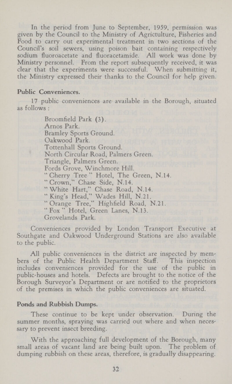 In the period from June to September, 1959, permission was given by the Council to the Ministry of Agrictulture, Fisheries and Food to carry out experimental treatment in two sections of the Council's soil sewers, using poison bait containing respectively sodium fluoroacetate and fluoracetamide. All work was done by Ministry personnel. From the report subsequently received, it was clear that the experiments were successful. When submitting it, the Ministry expressed their thanks to the Council for help given. Public Conveniences. 17 public conveniences are available in the Borough, situated as follows: Broomfield Park (3). Arnos Park. Bramley Sports Ground. Oakwood Park. Tottenhall Sports Ground. North Circular Road, Palmers Green. Triangle, Palmers Green. Fords Grove, Winchmore Hill. Cherry Tree Hotel, The Green, N.14. Crown, Chase Side, N.14. White Hart, Chase Road, N.14. King's Head, Wades Hill, N.21. Orange Tree, Highfield Road, N.21. Fox Hotel, Green Lanes, N.13. Grovelands Park. Conveniences provided by London Transport Executive at Southgate and Oakwood Underground Stations are also available to the public. All public conveniences in the district are inspected by mem bers of the Public Health Department Staff. This inspection includes conveniences provided for the use of the public in public-houses and hotels. Defects are brought to the notice of the Borough Surveyor's Department or are notified to the proprietors of the premises in which the public conveniences are situated. Ponds and Rubbish Dumps. These continue to be kept under observation. During the summer months, spraying was carried out where and when neces sary to prevent insect breeding. With the approaching full development of the Borough, many small areas of vacant land are being built upon. The problem of dumping rubbish on these areas, therefore, is gradually disappearing. 32