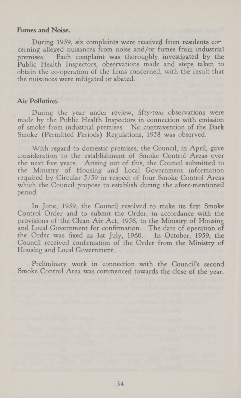 Fumes and Noise. During 1959, six complaints were received from residents con cerning alleged nuisances from noise and/or fumes from industrial premises. Each complaint was thoroughly investigated by the Public Health Inspectors, observations made and steps taken to obtain the co-operation of the firms concerned, with the result that the nuisances were mitigated or abated. Air Pollution. During the year under review, fifty-two observations were made by the Public Health Inspectors in connection with emission of smoke from industrial premises. No contravention of the Dark Smoke (Permitted Periods) Regulations, 1958 was observed. With regard to domestic premises, the Council, in April, gave consideration to the establishment of Smoke Control Areas over the next five years. Arising out of this, the Council submitted to the Ministry of Housing and Local Government information required by Circular 5/59 in respect of four Smoke Control Areas which the Council propose to establish during the afore mentioned period. In June, 1959, the Council resolved to make its first Smoke Control Order and to submit the Order, in accordance with the provisions of the Clean Air Act, 1956, to the Ministry of Housing and Local Government for confirmation. The date of operation of the Order was fixed as 1st July, 1960. In October, 1959, the Council received confirmation of the Order from the Ministry of Housing and Local Government. Preliminary work in connection with the Council's second Smoke Control Area was commenced towards the close of the year. 34
