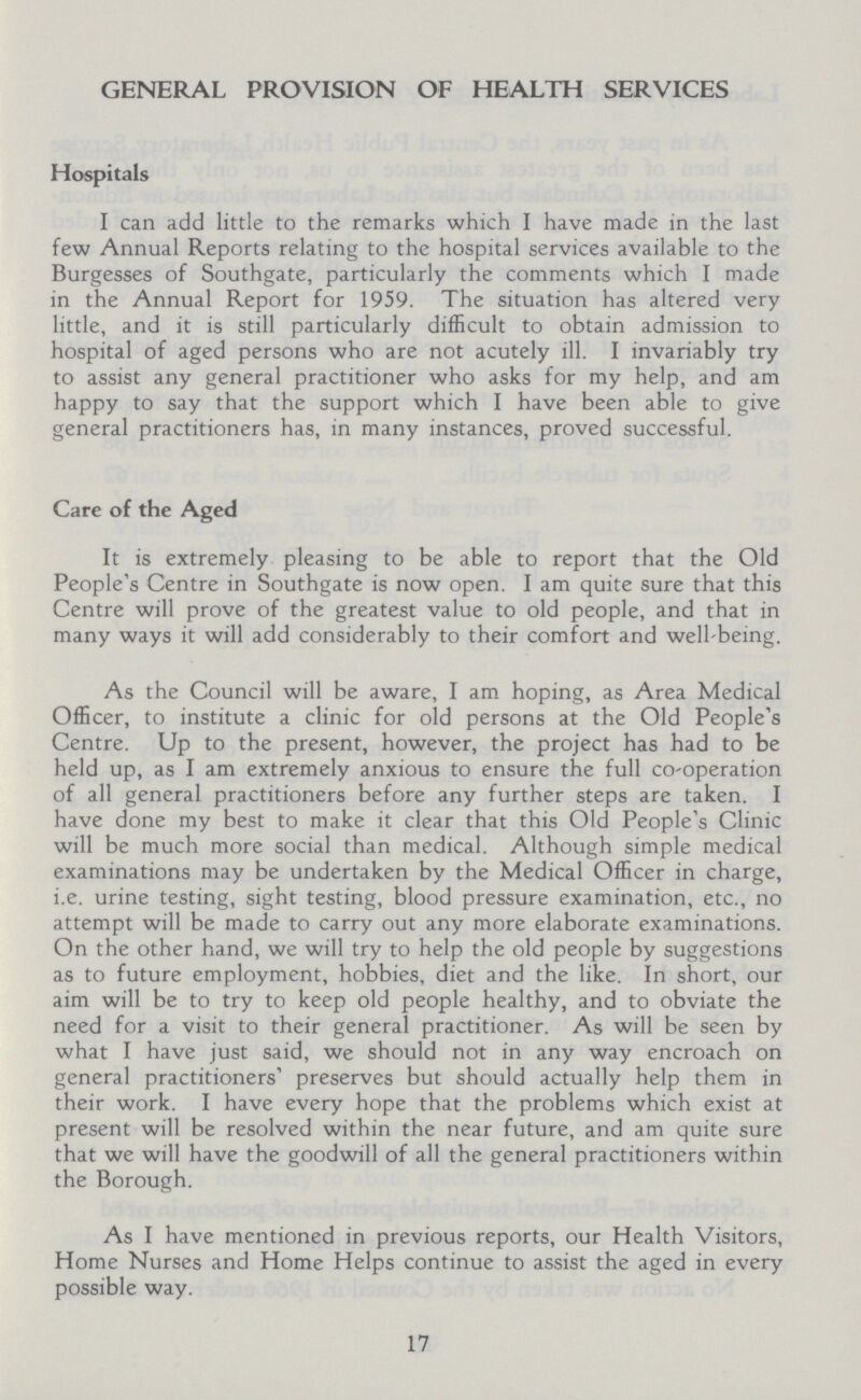 GENERAL PROVISION OF HEALTH SERVICES Hospitals I can add little to the remarks which I have made in the last few Annual Reports relating to the hospital services available to the Burgesses of Southgate, particularly the comments which I made in the Annual Report for 1959. The situation has altered very little, and it is still particularly difficult to obtain admission to hospital of aged persons who are not acutely ill. I invariably try to assist any general practitioner who asks for my help, and am happy to say that the support which I have been able to give general practitioners has, in many instances, proved successful. Care of the Aged It is extremely pleasing to be able to report that the Old People's Centre in Southgate is now open. I am quite sure that this Centre will prove of the greatest value to old people, and that in many ways it will add considerably to their comfort and well-being. As the Council will be aware, I am hoping, as Area Medical Officer, to institute a clinic for old persons at the Old People's Centre. Up to the present, however, the project has had to be held up, as I am extremely anxious to ensure the full co-operation of all general practitioners before any further steps are taken. I have done my best to make it clear that this Old People's Clinic will be much more social than medical. Although simple medical examinations may be undertaken by the Medical Officer in charge, i.e. urine testing, sight testing, blood pressure examination, etc., no attempt will be made to carry out any more elaborate examinations. On the other hand, we will try to help the old people by suggestions as to future employment, hobbies, diet and the like. In short, our aim will be to try to keep old people healthy, and to obviate the need for a visit to their general practitioner. As will be seen by what I have just said, we should not in any way encroach on general practitioners' preserves but should actually help them in their work. I have every hope that the problems which exist at present will be resolved within the near future, and am quite sure that we will have the goodwill of all the general practitioners within the Borough. As I have mentioned in previous reports, our Health Visitors, Home Nurses and Home Helps continue to assist the aged in every possible way. 17