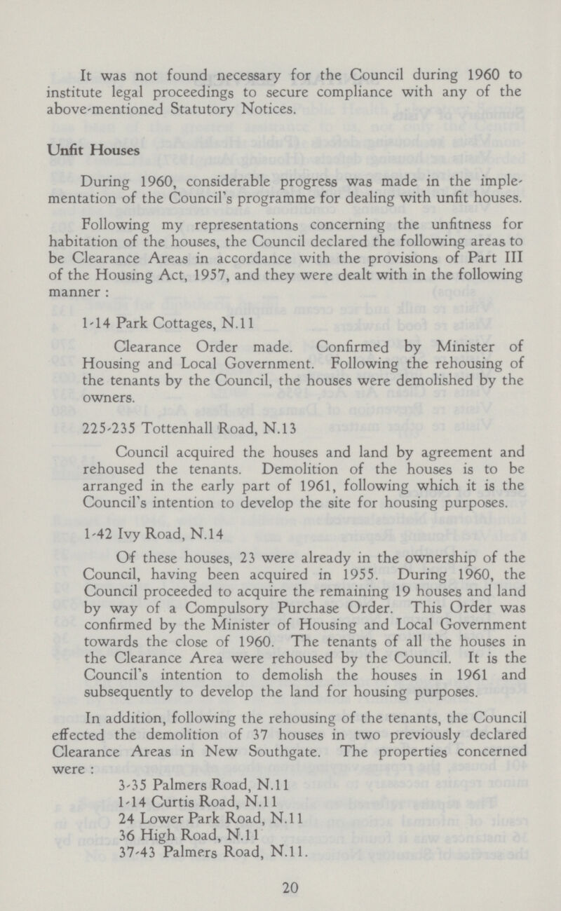 It was not found necessary for the Council during 1960 to institute legal proceedings to secure compliance with any of the above-mentioned Statutory Notices. Unfit Houses During 1960, considerable progress was made in the imple mentation of the Council's programme for dealing with unfit houses. Following my representations concerning the unfitness for habitation of the houses, the Council declared the following areas to be Clearance Areas in accordance with the provisions of Part III of the Housing Act, 1957, and they were dealt with in the following manner : 1-14 Park Cottages, N.ll Clearance Order made. Confirmed by Minister of Housing and Local Government. Following the rehousing of the tenants by the Council, the houses were demolished by the owners. 225-235 Tottenhall Road, N.13 Council acquired the houses and land by agreement and rehoused the tenants. Demolition of the houses is to be arranged in the early part of 1961, following which it is the Council's intention to develop the site for housing purposes. 1-42 Ivy Road, N.14 Of these houses, 23 were already in the ownership of the Council, having been acquired in 1955. During 1960, the Council proceeded to acquire the remaining 19 houses and land by way of a Compulsory Purchase Order. This Order was confirmed by the Minister of Housing and Local Government towards the close of 1960. The tenants of all the houses in the Clearance Area were rehoused by the Council. It is the Council's intention to demolish the houses in 1961 and subsequently to develop the land for housing purposes. In addition, following the rehousing of the tenants, the Council effected the demolition of 37 houses in two previously declared Clearance Areas in New Southgate. The properties concerned were : 3-35 Palmers Road, N.ll 1-14 Curtis Road, N.ll 24 Lower Park Road, N.ll 36 High Road, N.l1 37-43 Palmers Road, N.l1 20