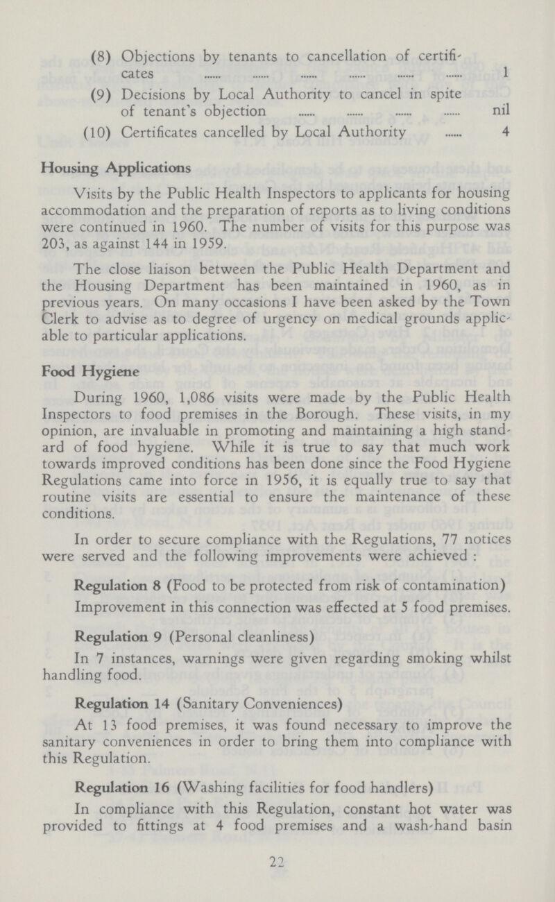 (8) Objections by tenants to cancellation of certifi cates 1 (9) Decisions by Local Authority to cancel in spite of tenant's objection nil (10) Certificates cancelled by Local Authority 4 Housing Applications Visits by the Public Health Inspectors to applicants for housing accommodation and the preparation of reports as to living conditions were continued in 1960. The number of visits for this purpose was 203, as against 144 in 1959. The close liaison between the Public Health Department and the Housing Department has been maintained in 1960, as in previous years. On many occasions I have been asked by the Town Clerk to advise as to degree of urgency on medical grounds applic able to particular applications. Food Hygiene During 1960, 1,086 visits were made by the Public Health Inspectors to food premises in the Borough. These visits, in my opinion, are invaluable in promoting and maintaining a high stand ard of food hygiene. While it is true to say that much work towards improved conditions has been done since the Food Hygiene Regulations came into force in 1956, it is equally true to say that routine visits are essential to ensure the maintenance of these conditions. In order to secure compliance with the Regulations, 77 notices were served and the following improvements were achieved: Regulation 8 (Food to be protected from risk of contamination) Improvement in this connection was effected at 5 food premises. Regulation 9 (Personal cleanliness) In 7 instances, warnings were given regarding smoking whilst handling food. Regulation 14 (Sanitary Conveniences) At 13 food premises, it was found necessary to improve the sanitary conveniences in order to bring them into compliance with this Regulation. Regulation 16 (Washing facilities for food handlers) In compliance with this Regulation, constant hot water was provided to fittings at 4 food premises and a wash-hand basin 22
