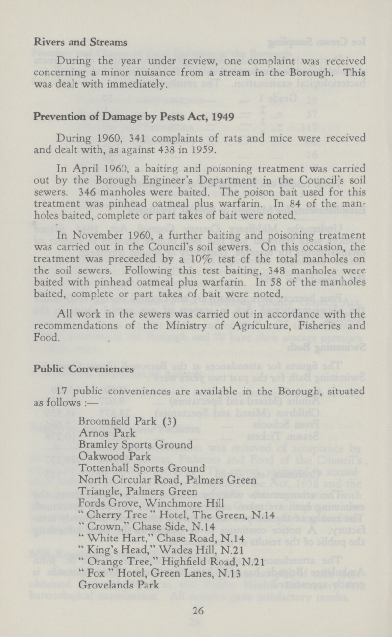 Rivers and Streams During the year under review, one complaint was received concerning a minor nuisance from a stream in the Borough. This was dealt with immediately. Prevention of Damage by Pests Act, 1949 During 1960, 341 complaints of rats and mice were received and dealt with, as against 438 in 1959. In April 1960, a baiting and poisoning treatment was carried out by the Borough Engineer's Department in the Council's soil sewers. 346 manholes were baited. The poison bait used for this treatment was pinhead oatmeal plus warfarin. In 84 of the man holes baited, complete or part takes of bait were noted. In November 1960, a further baiting and poisoning treatment was carried out in the Council's soil sewers. On this occasion, the treatment was preceeded by a 10% test of the total manholes on the soil sewers. Following this test baiting, 348 manholes were baited with pinhead oatmeal plus warfarin. In 58 of the manholes baited, complete or part takes of bait were noted. All work in the sewers was carried out in accordance with the recommendations of the Ministry of Agriculture, Fisheries and Food. Public Conveniences 17 public conveniences are available in the Borough, situated as follows:— Broomfield Park (3) Arnos Park Bramley Sports Ground Oakwood Park Tottenhall Sports Ground North Circular Road, Palmers Green Triangle, Palmers Green Fords Grove, Winchmore Hill  Cherry Tree  Hotel, The Green, N.14  Crown, Chase Side, N.14  White Hart, Chase Road, N.14  King's Head, Wades Hill, N.21  Orange Tree, Highfield Road, N.21  Fox  Hotel, Green Lanes, N.13 Grovelands Park 26