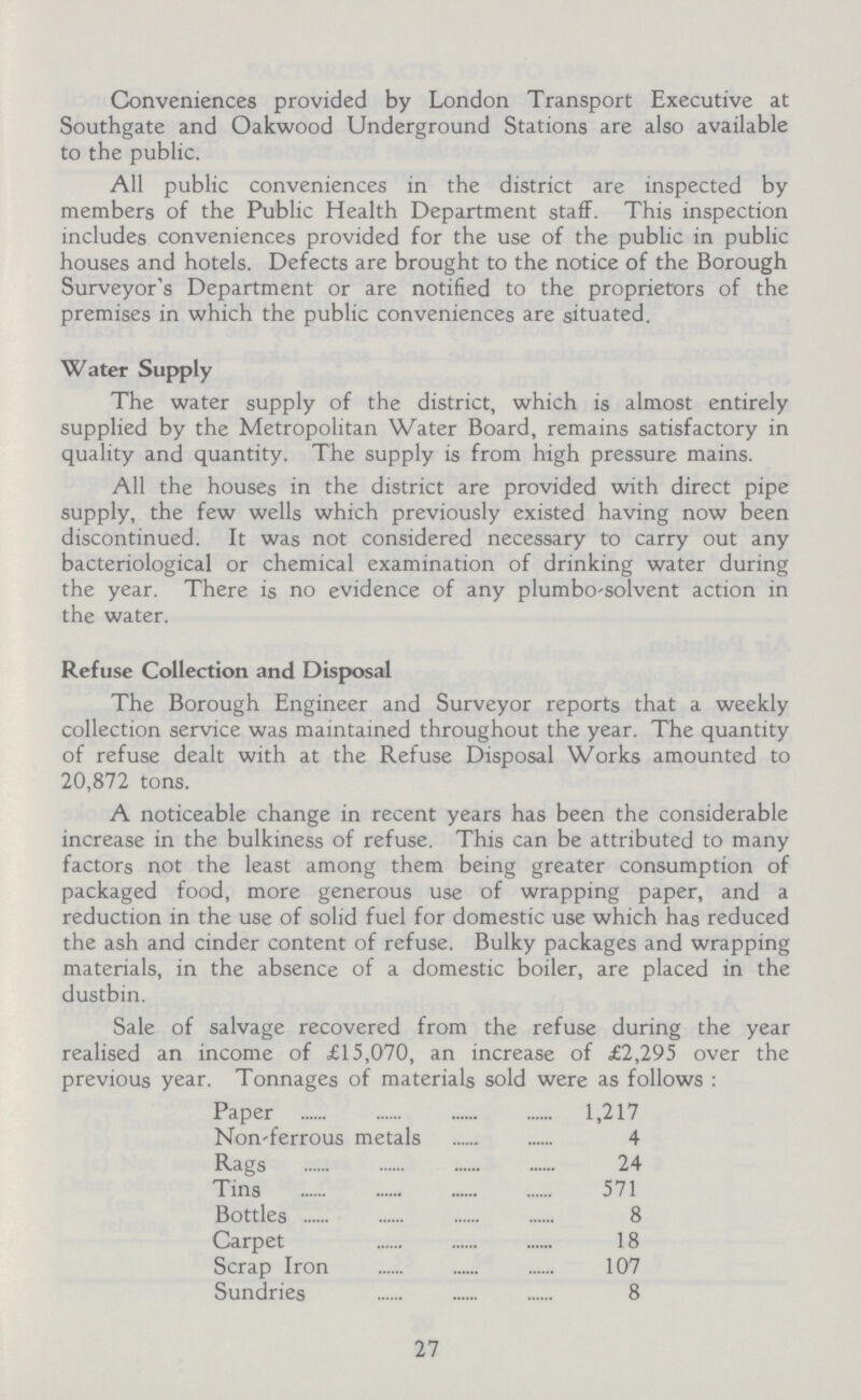 Conveniences provided by London Transport Executive at Southgate and Oakwood Underground Stations are also available to the public. All public conveniences in the district are inspected by members of the Public Health Department staff. This inspection includes conveniences provided for the use of the public in public houses and hotels. Defects are brought to the notice of the Borough Surveyor's Department or are notified to the proprietors of the premises in which the public conveniences are situated. Water Supply The water supply of the district, which is almost entirely supplied by the Metropolitan Water Board, remains satisfactory in quality and quantity. The supply is from high pressure mains. All the houses in the district are provided with direct pipe supply, the few wells which previously existed having now been discontinued. It was not considered necessary to carry out any bacteriological or chemical examination of drinking water during the year. There is no evidence of any plumbo'solvent action in the water. Refuse Collection and Disposal The Borough Engineer and Surveyor reports that a weekly collection service was maintained throughout the year. The quantity of refuse dealt with at the Refuse Disposal Works amounted to 20,872 tons. A noticeable change in recent years has been the considerable increase in the bulkiness of refuse. This can be attributed to many factors not the least among them being greater consumption of packaged food, more generous use of wrapping paper, and a reduction in the use of solid fuel for domestic use which has reduced the ash and cinder content of refuse. Bulky packages and wrapping materials, in the absence of a domestic boiler, are placed in the dustbin. Sale of salvage recovered from the refuse during the year realised an income of £15,070, an increase of £2,295 over the previous year. Tonnages of materials sold were as follows : Paper 1,217 Non-ferrous metals 4 Rags 24 Tins 571 Bottles 8 Carpet 18 Scrap Iron 107 Sundries 8 27