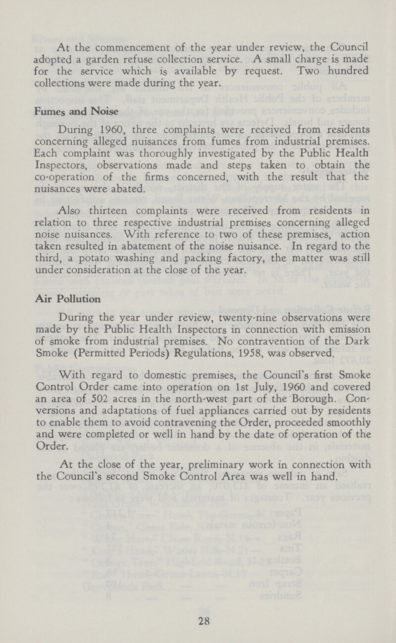 At the commencement of the year under review, the Council adopted a garden refuse collection service. A small charge is made for the service which is available by request. Two hundred collections were made during the year. Fumes and Noise During 1960, three complaints were received from residents concerning alleged nuisances from fumes from industrial premises. Each complaint was thoroughly investigated by the Public Health Inspectors, observations made and steps taken to obtain the co-operation of the firms concerned, with the result that the nuisances were abated. Also thirteen complaints were received from residents in relation to three respective industrial premises concerning alleged noise nuisances. With reference to two of these premises, action taken resulted in abatement of the noise nuisance. In regard to the third, a potato washing and packing factory, the matter was still under consideration at the close of the year. Air Pollution During the year under review, twenty-nine observations were made by the Public Health Inspectors in connection with emission of smoke from industrial premises. No contravention of the Dark Smoke (Permitted Periods) Regulations, 1958, was observed. With regard to domestic premises, the Council's first Smoke Control Order came into operation on 1st July, 1960 and covered an area of 502 acres in the north-west part of the Borough. Con versions and adaptations of fuel appliances carried out by residents to enable them to avoid contravening the Order, proceeded smoothly and were completed or well in hand by the date of operation of the Order. At the close of the year, preliminary work in connection with the Council's second Smoke Control Area was well in hand. 28