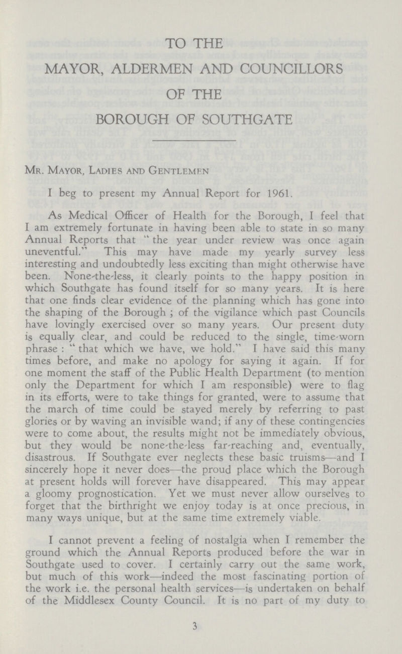 TO THE MAYOR, ALDERMEN AND COUNCILLORS OF THE BOROUGH OF SOUTHGATE Mr. Mayor, Ladies and Gentlemen I beg to present my Annual Report for 1961. As Medical Officer of Health for the Borough, I feel that I am extremely fortunate in having been able to state in so many Annual Reports that the year under review was once again uneventful. This may have made my yearly survey less interesting and undoubtedly less exciting than might otherwise have been. None the less, it clearly points to the happy position in which Southgate has found itself for so many years. It is here that one finds clear evidence of the planning which has gone into the shaping of the Borough; of the vigilance which past Councils have lovingly exercised over so many years. Our present duty is equally clear, and could be reduced to the single, time worn phrase: that which we have, we hold. I have said this many times before, and make no apology for saying it again. If for one moment the staff of the Public Health Department (to mention only the Department for which I am responsible) were to flag in its efforts, were to take things for granted, were to assume that the march of time could be stayed merely by referring to past glories or by waving an invisible wand; if any of these contingencies were to come about, the results might not be immediately obvious, but they would be none the less far-reaching and, eventually, disastrous. If Southgate ever neglects these basic truisms—and I sincerely hope it never does—the proud place which the Borough at present holds will forever have disappeared. This may appear a gloomy prognostication. Yet we must never allow ourselves to forget that the birthright we enjoy today is at once precious, in many ways unique, but at the same time extremely viable. I cannot prevent a feeling of nostalgia when I remember the ground which the Annual Reports produced before the war in Southgate used to cover. I certainly carry out the same work, but much of this work—indeed the most fascinating portion of the work i.e. the personal health services—is undertaken on behalf of the Middlesex County Council. It is no part of my duty to 3