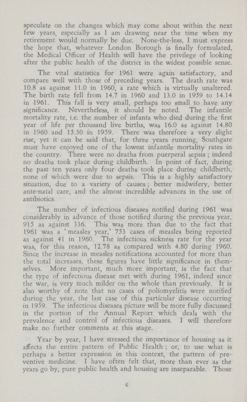 speculate on the changes which may come about within the next few years, especially as I am drawing near the time when my retirement would normally be due. None-the-less, I must express the hope that, whatever London Borough is finally formulated, the Medical Officer of Health will have the privilege of looking after the public health of the district in the widest possible sense. The vital statistics for 1961 were again satisfactory, and compare well with those of preceding years. The death rate was 10.8 as against 11.0 in 1960, a rate which is virtually unaltered. The birth rate fell from 14.7 in 1960 and 13.0 in 1959 to 14.14 in 1961. This fall is very small, perhaps too small to have any significance. Nevertheless, it should be noted. The infantile mortality rate, i.e. the number of infants who died during the first year of life per thousand live births, was 16.0 as against 14.80 in 1960 and 15.30 in 1959. There was therefore a very slight rise, yet it can be said that, for three years running, Southgate must have enjoyed one of the lowest infantile mortality rates in the country. There were no deaths from puerperal sepsis ; indeed no deaths took place during childbirth. In point of fact, during the past ten years only four deaths took place during childbirth, none of which were due to sepsis. This is a highly satisfactory situation, due to a variety of causes; better midwifery, better ante-natal care, and the almost incredible advances in the use of antibiotics. The number of infectious diseases notified during 1961 was considerably in advance of those notified during the previous year, 915 as against 336. This was more than due to the fact that 1961 was a 'measles year,' 753 cases of measles being reported as against 41 in 1960. The infectious sickness rate for the year was, for this reason, 12.78 as compared with 4.80 during 1960. Since the increase in measles notifications accounted for more than the total increases, these figures have little significance in them selves. More important, much more important, is the fact that the type of infectious disease met with during 1961, indeed since the war, is very much milder on the whole than previously. It is also worthy of note that no cases of poliomyelitis were notified during the year, the last case of this particular disease occurring in 1959. The infectious diseases picture will be more fully discussed in the portion of the Annual Report which deals with the prevalence and control of infectious diseases. I will therefore make no further comments at this stage. Year by year, I have stressed the importance of housing as it affects the entire pattern of Public Health ; or, to use what is perhaps a better expression in this context, the pattern of pre ventive medicine. I have often felt that, more than ever as the years go by, pure public health and housing are inseparable. Those 4