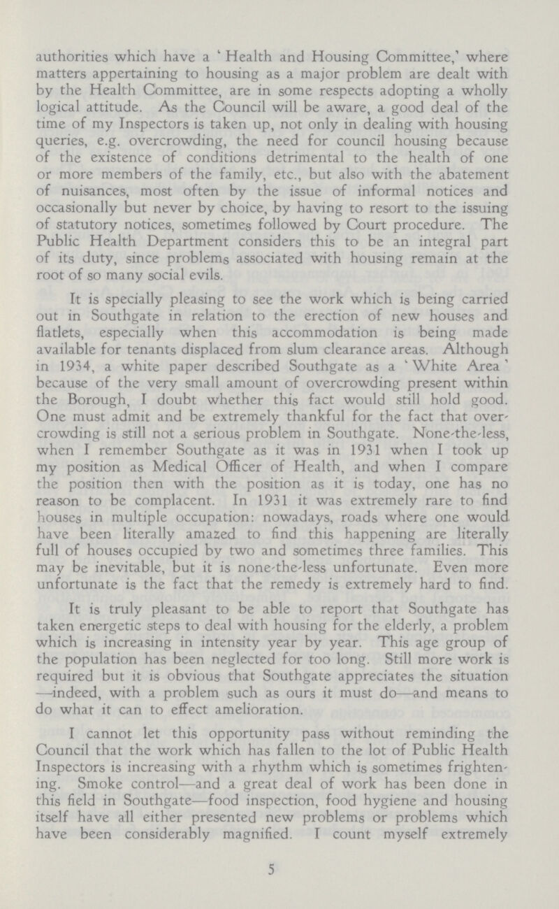 authorities which have a 'Health and Housing Committee,' where matters appertaining to housing as a major problem are dealt with by the Health Committee, are in some respects adopting a wholly logical attitude. As the Council will be aware, a good deal of the time of my Inspectors is taken up, not only in dealing with housing queries, e.g. overcrowding, the need for council housing because of the existence of conditions detrimental to the health of one or more members of the family, etc., but also with the abatement of nuisances, most often by the issue of informal notices and occasionally but never by choice, by having to resort to the issuing of statutory notices, sometimes followed by Court procedure. The Public Health Department considers this to be an integral part of its duty, since problems associated with housing remain at the root of so many social evils. It is specially pleasing to see the work which is being carried out in Southgate in relation to the erection of new houses and flatlets, especially when this accommodation is being made available for tenants displaced from slum clearance areas. Although in 1934, a white paper described Southgate as a 'White Area' because of the very small amount of overcrowding present within the Borough, I doubt whether this fact would still hold good. One must admit and be extremely thankful for the fact that over' crowding is still not a serious problem in Southgate. None the less, when I remember Southgate as it was in 1931 when I took up my position as Medical Officer of Health, and when I compare the position then with the position as it is today, one has no reason to be complacent. In 1931 it was extremely rare to find houses in multiple occupation: nowadays, roads where one would have been literally amazed to find this happening are literally full of houses occupied by two and sometimes three families. This may be inevitable, but it is none the less unfortunate. Even more unfortunate is the fact that the remedy is extremely hard to find. It is truly pleasant to be able to report that Southgate has taken energetic steps to deal with housing for the elderly, a problem which is increasing in intensity year by year. This age group of the population has been neglected for too long. Still more work is required but it is obvious that Southgate appreciates the situation —indeed, with a problem such as ours it must do—and means to do what it can to effect amelioration. I cannot let this opportunity pass without reminding the Council that the work which has fallen to the lot of Public Health Inspectors is increasing with a rhythm which is sometimes frighten ing. Smoke control—and a great deal of work has been done in this field in Southgate—food inspection, food hygiene and housing itself have all either presented new problems or problems which have been considerably magnified. I count myself extremely 5