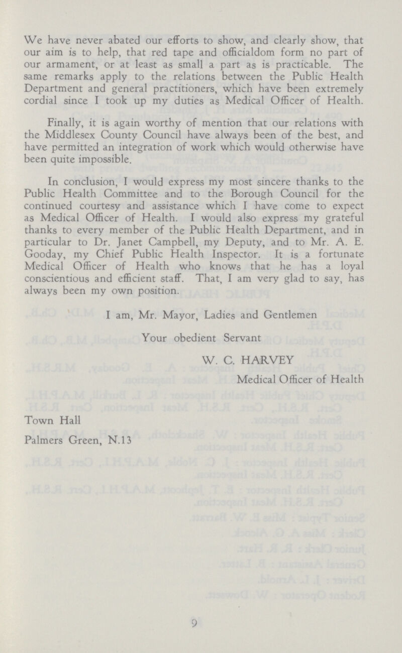 We have never abated our efforts to show, and clearly show, that our aim is to help, that red tape and officialdom form no part of our armament, or at least as small a part as is practicable. The same remarks apply to the relations between the Public Health Department and general practitioners, which have been extremely cordial since I took up my duties as Medical Officer of Health. Finally, it is again worthy of mention that our relations with the Middlesex County Council have always been of the best, and have permitted an integration of work which would otherwise have been quite impossible. In conclusion, I would express my most sincere thanks to the Public Health Committee and to the Borough Council for the continued courtesy and assistance which I have come to expect as Medical Officer of Health. I would also express my grateful thanks to every member of the Public Health Department, and in particular to Dr. Janet Campbell, my Deputy, and to Mr. A. E. Gooday, my Chief Public Health Inspector. It is a fortunate Medical Officer of Health who knows that he has a loyal conscientious and efficient staff. That, I am very glad to say, has always been my own position. I am, Mr. Mayor, Ladies and Gentlemen Your obedient Servant W. C. HARVEY Medical Officer of Health Town Hall Palmers Green, N.13 9