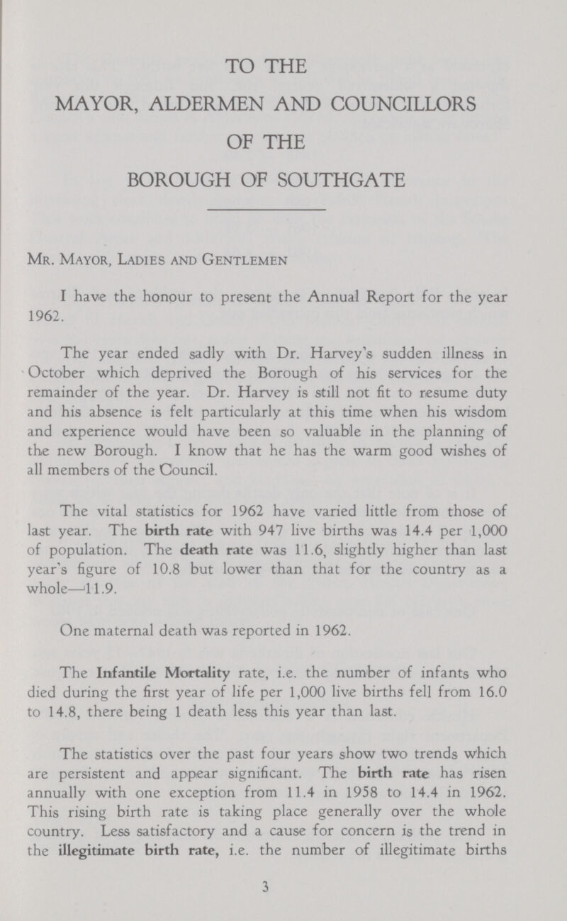 TO THE MAYOR, ALDERMEN AND COUNCILLORS OF THE BOROUGH OF SOUTHGATE Mr. Mayor, Ladies and Gentlemen I have the honour to present the Annual Report for the year 1962. The year ended sadly with Dr. Harvey's sudden illness in October which deprived the Borough of his services for the remainder of the year. Dr. Harvey is still not fit to resume duty and his absence is felt particularly at this time when his wisdom and experience would have been so valuable in the planning of the new Borough. I know that he has the warm good wishes of all members of the Council. The vital statistics for 1962 have varied little from those of last year. The birth rate with 947 live births was 14.4 per 1,000 of population. The death rate was 11.6, slightly higher than last year's figure of 10.8 but lower than that for the country as a whole—41.9. One maternal death was reported in 1962. The Infantile Mortality rate, i.e. the number of infants who died during the first year of life per 1,000 live births fell from 16.0 to 14.8, there being 1 death less this year than last. The statistics over the past four years show two trends which are persistent and appear significant. The birth rate has risen annually with one exception from 11.4 in 1958 to 14.4 in 1962. This rising birth rate is taking place generally over the whole country. Less satisfactory and a cause for concern is the trend in the illegitimate birth rate, i.e. the number of illegitimate births 3