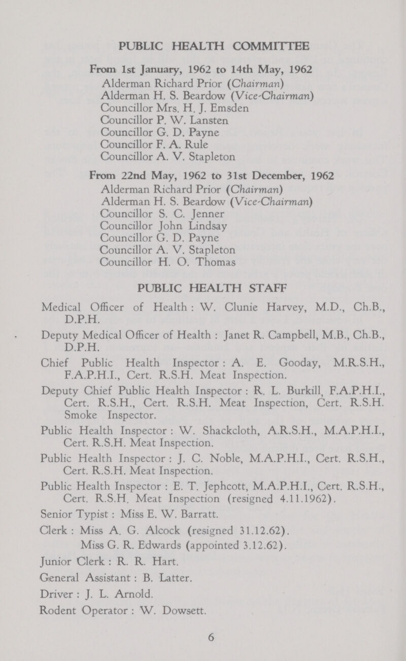 PUBLIC HEALTH COMMITTEE From 1st January, 1962 to 14th May, 1962 Alderman Richard Prior (Chairman) Alderman H. S. Beardow (Vice-Chairman) Councillor Mrs. H. J. Emsden Councillor P. W. Lansten Councillor G. D. Payne Councillor F. A. Rule Councillor A. V. Stapleton From 22nd May, 1962 to 31st December, 1962 Alderman Richard Prior (Chairman) Alderman H. S. Beardow (Vice-Chairman) Councillor S. C. Jenner Councillor John Lindsay Councillor G. D. Payne Councillor A. V. Stapleton Councillor H. O. Thomas PUBLIC HEALTH STAFF Medical Officer of Health: W. Clunie Harvey, M.D., Ch.B., D.P.H. Deputy Medical Officer of Health: Janet R. Campbell, M.B., Ch.B., D.P.H. Chief Public Health Inspector : A. E. Gooday, M.R.S.H., F.A.P.H.I., Cert. R.S.H. Meat Inspection. Deputy Chief Public Health Inspector: R. L. Burkill, F.A.P.H.I., Cert. R.S.H., Cert. R.S.H. Meat Inspection, Cert. R.S.H. Smoke Inspector. Public Health Inspector : W. Shackcloth, A.R.S.H., M.A.P.H.I., Cert. R.S.H. Meat Inspection. Public Health Inspector : J. C. Noble, M.A.P.H.I., Cert. R.S.H., Cert. R.S.H. Meat Inspection. Public Health Inspector : E. T. Jephcott, M.A.P.H.I., Cert. R.S.H., Cert. R.S.H. Meat Inspection (resigned 4.11.1962). Senior Typist: Miss E. W. Barratt. Clerk: Miss A. G. Alcock (resigned 31.12.62). Miss G. R. Edwards (appointed 3.12.62). Junior Clerk : R. R. Hart. General Assistant: B. Latter. Driver : J. L. Arnold. Rodent Operator : W. Dowsett. 6