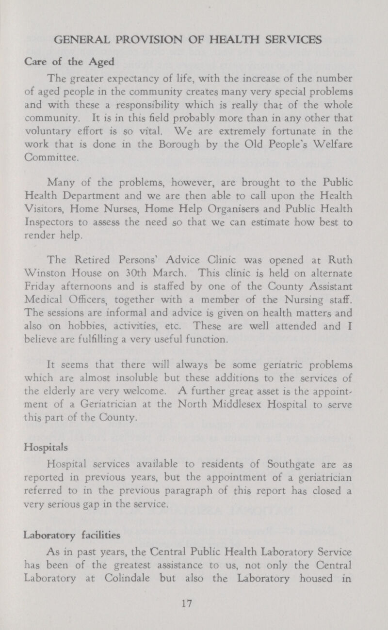 GENERAL PROVISION OF HEALTH SERVICES Care of the Aged The greater expectancy of life, with the increase of the number of aged people in the community creates many very special problems and with these a responsibility which is really that of the whole community. It is in this field probably more than in any other that voluntary effort is so vital. We are extremely fortunate in the work that is done in the Borough by the Old People's Welfare Committee. Many of the problems, however, are brought to the Public Health Department and we are then able to call upon the Health Visitors, Home Nurses, Home Help Organisers and Public Health Inspectors to assess the need so that we can estimate how best to render help. The Retired Persons' Advice Clinic was opened at Ruth Winston House on 30th March. This clinic is held on alternate Friday afternoons and is staffed by one of the County Assistant Medical Officers, together with a member of the Nursing stafF. The sessions are informal and advice is given on health matters and also on hobbies, activities, etc. These are well attended and I believe are fulfilling a very useful function. It seems that there will always be some geriatric problems which are almost insoluble but these additions to the services of the elderly are very welcome. A further great asset is the appoint' ment of a Geriatrician at the North Middlesex Hospital to serve this part of the County. Hospitals Hospital services available to residents of Southgate arte as reported in previous years, but the appointment of a geriatrician referred to in the previous paragraph of this report has closed a very serious gap in the service. Laboratory facilities As in past years, the Central Public Health Laboratory Service has been of the greatest assistance to us, not only the Central Laboratory at Colindale but also the Laboratory housed in 17