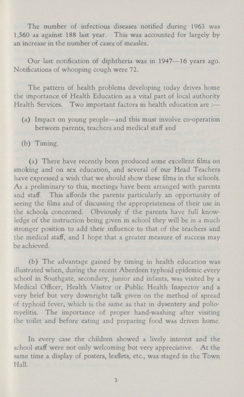 The number of infectious diseases notified during 1963 was 1,560 as against 188 last year. This was accounted for largely by an increase in the number of cases of measles. Our last notification of diphtheria was in 1947—16 years ago. Notifications of whooping cough were 72. The pattern of health problems developing today drives home the importance of Health Education as a vital part of local authority Health Services. Two important factors in health education are:— (a) Impact on young people—and this must involve co-operation between parents, teachers and medical staff and (b) Timing. (a) There have recently been produced some excellent films on smoking and on sex education, and several of our Head Teachers have expressed a wish that we should show these films in the schools. As a preliminary to this, meetings have been arranged with parents and staff. This affords the parents particularly an opportunity of seeing the films and of discussing the appropriateness of their use in the schools concerned. Obviously if the parents have full know ledge of the instruction being given in school they will be in a much stronger position to add their influence to that of the teachers and the medical staff, and I hope that a greater measure of success may be achieved. (b) The advantage gained by timing in health education was illustrated when, during the recent Aberdeen typhoid epidemic every school in Southgate, secondary, junior and infants, was visited by a Medical Officer, Health Visitor or Public Health Inspector and a very brief but very downright talk given on the method of spread of typhoid fever, which is the same as that in dysentery and polio myelitis. The importance of proper hand-washing after visiting the toilet and before eating and preparing food was driven home. In every case the children showed a lively interest and the school staff were not only welcoming but very appreciative. At the same time a display of posters, leaflets, etc., was staged in the Town Hall. 3