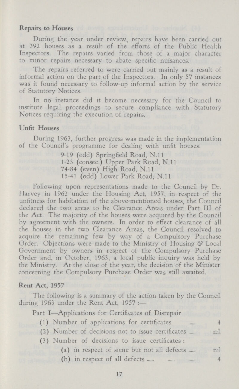 Repairs to Houses During the year under review, repairs have been carried out at 392 houses as a result of the efforts of the Public Health Inspectors. The repairs varied from those of a major character to minor repairs necessary to abate specific nuisances. The repairs referred to were carried out mainly as a result of informal action on the part of the Inspectors. In only 57 instances was it found necessary to follow-up informal action by the service of Statutory Notices. In no instance did it become necessary for the Council to institute legal proceedings to secure compliance with Statutory Notices requiring the execution of repairs. Unfit Houses During 1963, further progress was made in the implementation of the Council's programme for dealing with unfit houses. 9-19 (odd) Springfield Road, N.ll 1-23 (consec.) Upper Park Road, N.ll 74-84 (even) High Road, N.ll 15-41 (odd) Lower Park Road, N.ll Following upon representations made to the Council by Dr. Harvey in 1962 under the Housing Act, 1957, in respect of the unfitness for habitation of the above-mentioned houses, the Council declared the two areas to be Clearance Areas under Part III of the Act. The majority of the houses were acquired by the Council by agreement with the owners. In order to effect clearance of all the houses in the two Clearance Areas, the Council resolved to acquire the remaining few by way of a Compulsory Purchase Order. Objections were made to the Ministry of Housing 6? Local Government by owners in respect of the Compulsory Purchase Order and, in October, 1963, a local public inquiry was held by the Ministry. At the close of the year, the decision of the Minister concerning the Compulsory Purchase Order was still awaited. Rent Act, 1957 The following is a summary of the action taken by the Council during 1963 under the Rent Act, 1957:— Part I—Applications for Certificates of Disrepair (1) Number of applications for certificates 4 (2) Number of decisions not to issue certificates nil (3) Number of decisions to issue certificates: (a) in respect of some but not all defects nil (b) in respect of all defects 4 17