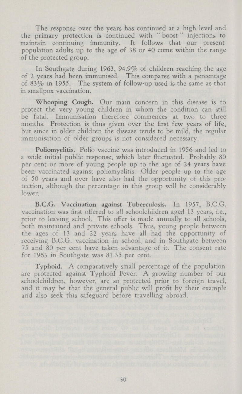 The response over the years has continued at a high level and the primary protection is continued with boost injections to maintain continuing immunity. It follows that our present population adults up to the age of 38 or 40 come within the range of the protected group. In Southgate during 1963, 94.9% of children reaching the age of 2 years had been immunised. This compares with a percentage of 83% in 1955. The system of follow-up used is the same as that in smallpox vaccination. Whooping Cough. Our main concern in this disease is to protect the very young children in whom the condition can still be fatal. Immunisation therefore commences at two to three months. Protection is thus given over the first few years of life, but since in older children the disease tends to be mild, the regular immunisation of older groups is not considered necessary. Poliomyelitis. Polio vaccine was introduced in 1956 and led to a wide initial public response, which later fluctuated. Probably 80 per cent or more of young people up to the age of 24 years have been vaccinated against poliomyelitis. Older people up to the age of 50 years and over have also had the opportunity of this pro tection, although the percentage in this group will be considerably lower. B.C.G. Vaccination against Tuberculosis. In 1957, B.C.G. vaccination was first offered to all schoolchildren aged 13 years, i.e., prior to leaving school. This offer is made annually to all schools, both maintained and private schools. Thus, young people between the ages of 13 and 22 years have all had the opportunity of receiving B.C.G. vaccination in school, and in Southgate between 75 and 80 per cent have taken advantage of it. The consent rate for 1963 in Southgate was 81.35 per cent. Typhoid. A comparatively small percentage of the population are protected against Typhoid Fever. A growing number of our schoolchildren, however, are so protected prior to foreign travel, and it may be that the general public will profit by their example and also seek this safeguard before travelling abroad. 30