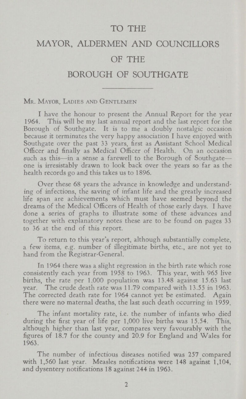 TO THE MAYOR, ALDERMEN AND COUNCILLORS OF THE BOROUGH OF SOUTHGATE Mr. Mayor, Ladies and Gentlemen I have the honour to present the Annual Report for the year 1964. This will be my last annual report and the last report for the Borough of Southgate. It is to me a doubly nostalgic occasion because it terminates the very happy association I have enjoyed with Southgate over the past 33 years, first as Assistant School Medical Officer and finally as Medical Officer of Health. On an occasion such as this— in a sense a farewell to the Borough of Southgate— one is irresistably drawn to look back over the years so far as the health records go and this takes us to 1896. Over these 68 years the advance in knowledge and understand ing of infections, the saving of infant life and the greatly increased life span are achievements which must have seemed beyond the dreams of the Medical Officers of Health of those early days. I have done a series of graphs to illustrate some of these advances and together with explanatory notes these are to be found on pages 33 to 36 at the end of this report. To return to this year's report, although substantially complete, a few items, e.g. number of illegitimate births, etc., are not yet to hand from the Registrar-General. In 1964 there was a slight regression in the birth rate which rose consistently each year from 1958 to 1963. This year, with 965 live births, the rate per 1.000 population was 13.48 against 15.63 last year. The crude death rate was 11.79 compared with 13.55 in 1963. The corrected death rate for 1964 cannot yet be estimated. Again there were no maternal deaths, the last such death occurring in 1959. The infant mortality rate, i.e. the number of infants who died during the first year of life per 1,000 live births was 15.54. This, although higher than last year, compares very favourably with the figures of 18.7 for the county and 20.9 for England and Wales for 1963. The number of infectious diseases notified was 257 compared with 1,560 last year. Measles notifications were 148 against 1,104, and dysentery notifications 18 against 244 in 1963. 2