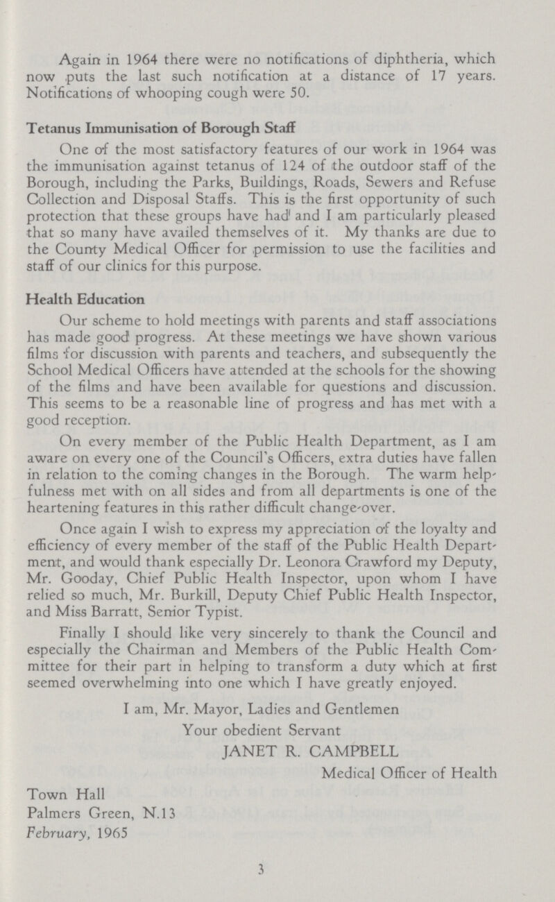 Again in 1964 there were no notifications of diphtheria, which now puts the last such notification at a distance of 17 years. Notifications of whooping cough were 50. Tetanus Immunisation of Borough Staff One of the most satisfactory features of our work in 1964 was the immunisation against tetanus of 124 of ithe outdoor staff of the Borough, including the Parks, Buildings, Roads, Sewers and Refuse Collection and Disposal Staffs. This is the first opportunity of such protection that these groups have had and I am particularly pleased that so many have availed themselves of it. My thanks are due to the County Medical Officer for permission to use the facilities and staff of our clinics for this purpose. Health Education Our scheme to hold meetings with parents and staff associations has made good progress. At these meetings we have shown various films for discussion with parents and teachers, and subsequently the School Medical Officers have attended at the schools for the showing of the films and have been available for questions and discussion. This seems to be a reasonable line of progress and has met with a good reception. On every member of the Public Health Department, as I am aware on every one of the Council's Officers, extra duties have fallen in relation to the coming changes in the Borough. The warm help' fulness met with on all sides and from all departments is one of the heartening features in this rather difficult change-over. Once again I wish to express my appreciation of the loyalty and efficiency of every member of the staff of the Public Health Depart' men;t, and would thank especially Dr. Leonora Crawford my Deputy, Mr. Gooday, Chief Public Health Inspector, upon whom I have relied so much, Mr. Burkill, Deputy Chief Public Health Inspector, and Miss Barratt, Senior Typist. Finally I should like very sincerely to thank the Council and especially the Chairman and Members of the Public Health Com mittee for their part in helping to transform a duty which at first seemed overwhelming into one which I have greatly enjoyed. I am, Mr. Mayor, Ladies and Gentlemen Your obedient Servant JANET R. CAMPBELL Medical Officer of Health Town Hall Palmers Green, N.13 February, 1965 3