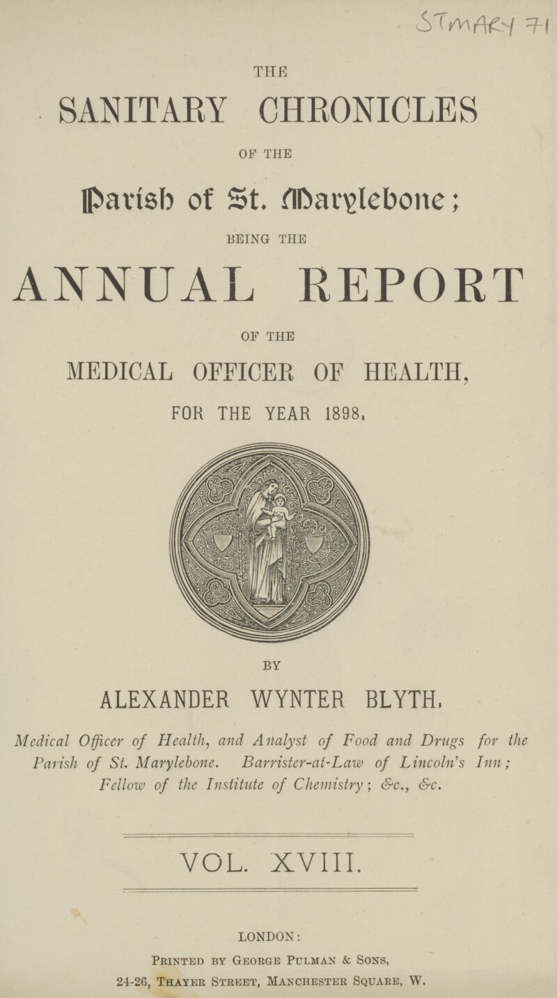 STMARY 71 THE SANITARY CHRONICLES OF THE Parish of St. Marylebone; BEING THE ANNUAL REPORT OF THE MEDICAL OFFICER OF HEALTH, FOR THE YEAR 1898. BY ALEXANDER WYNTER BLYTH, Medical Officer of Health, and Analyst of Food and Drugs for the Parish of St. Marylebone. Barrister-at-Law of Lincoln's Inn; Fellow of the Institute of Chemistry; &c., &c., VOL. XVIII. LONDON: Printed by George Pulman & Sons, 24-2G, Thayer Street, Manchester Square, W.