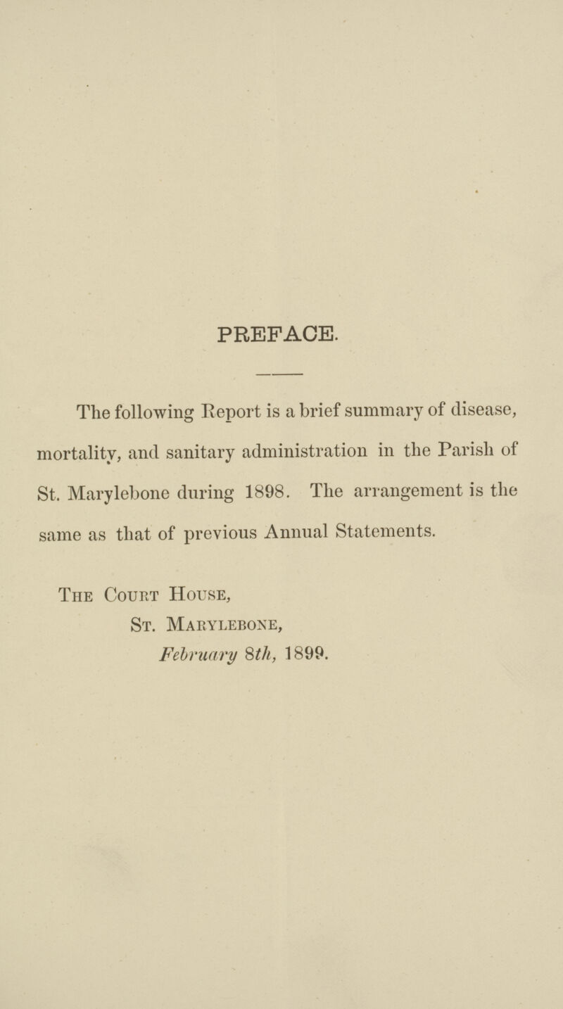 PREFACE. The following Report is a brief summary of disease, mortality, and sanitary administration in the Parish of St. Marylebone during 1898. The arrangement is the same as that of previous Annual Statements. The Court House, St. Marylebone, February 8th, 1899.