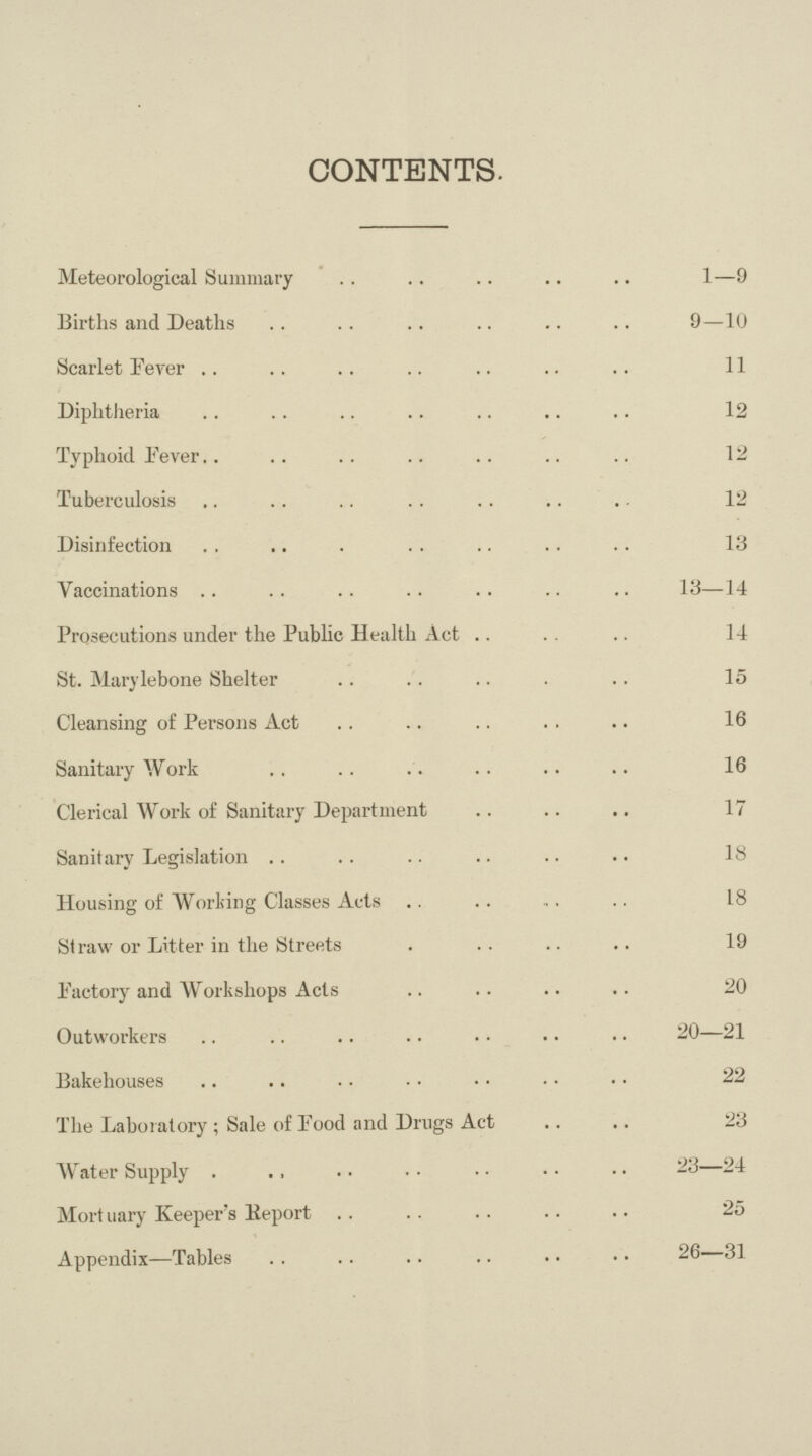 CONTENTS. Meteorological Summary 1—9 Births and Deaths9—10 Scarlet Fever 11 Diphtheria 12 Typhoid Fever 12 Tuberculosis 12 Disinfection 13 Vaccinations 18—14 Prosecutions under the Public Health Act 14 St. Marylebone Shelter 15 Cleansing of Persons Act 16 Sanitary Work 16 Clerical Work of Sanitary Department 17 Sanitary Legislation 18 Housing of Working Classes Acts 18 Straw or Litter in the Streets 19 Factory and Workshops Acts 20 Outworkers 20—21 Bakehouses 22 The Laboratory; Sale of Food and Drugs Act 23 Water Supply 23—24 Mort uary Keeper's Report 25 Appendix—Tables 26—31