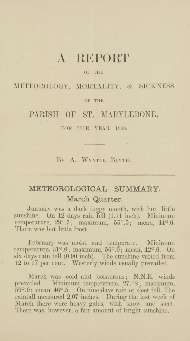 A REPORT OF THE METEOROLOGY, MORTALITY, & SICKNESS OF THE PARISH OF ST. MARYLEBONE, for the YEAR 1898. By A. Wynter Blyth. METEOROLOGICAL SUMMARY. March Quarter. January was a dark foggy month, with but little sunshine. On 12 days rain fell (1.11 inch). Minimum temperature, 29°.5; maximum, 55°.5; mean, 44°.6. There was but little frost. February was moist and temperate. Minimum temperature, 31°.0; maximum, 56°.0; mean, 42°.6. On six days rain fell (0.90 inch). The sunshine varied from 12 to 17 per cent. Westerly winds usually prevailed. March was cold and boisterous; N.N.E. winds prevailed. Minimum temperature, 27.°8; maximum, 59°.0; mean, 46°.5. On nine days rain or sleet fell. The rainfall measured 2.07 inches. During the last week of March there were heavy gales, with snow and s^et. There was, however, a fair amount of bright sunshine.