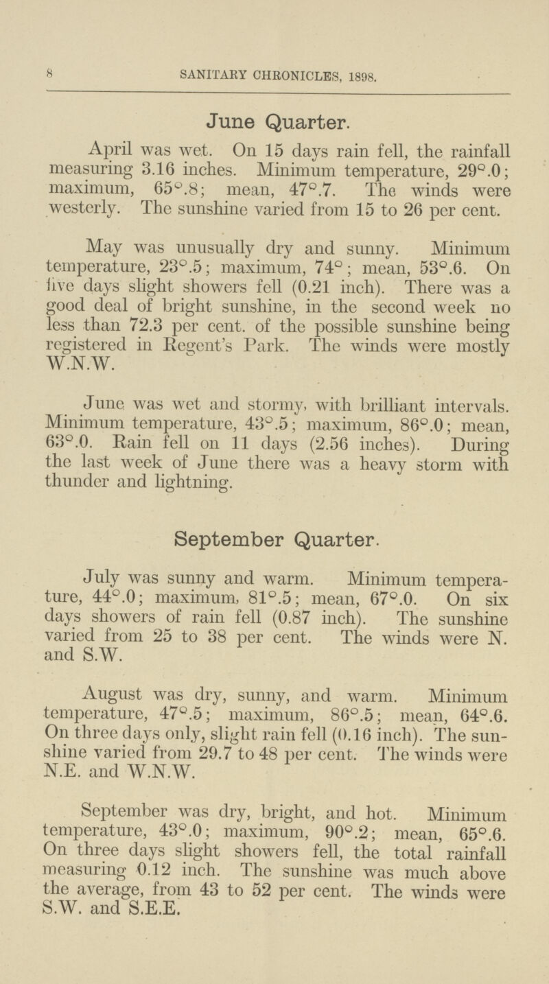 8 SANITARY CHRONICLES, 1898. June Quarter. April was wet. On 15 days rain fell, the rainfall measuring 3.16 inches. Minimum temperature, 29°.0; maximum, 65°.8; mean, 47°.7. The winds were westerly. The sunshine varied from 15 to 26 per cent. May was unusually dry and sunny. Minimum temperature, 23°.5; maximum, 74°; mean, 53°.6. On iive days slight showers fell (0.21 inch). There was a good deal of bright sunshine, in the second week no less than 72.3 per cent. of the possible sunshine being registered in Regent's Park. The winds were mostly W.N.W. June was wet and stormy, with brilliant intervals. Minimum temperature, 43°.5; maximum, 86°.0; mean, 63°.0. Rain fell on 11 days (2.56 inches). During the last week of June there was a heavy storm with thunder and lightning. September Quarter. July was sunny and warm. Minimum tempera ture, 44°.0; maximum, 81°.5; mean, 67°.0. On six days showers of rain fell (0.87 inch). The sunshine varied from 25 to 38 per cent. The winds were N. and S.W. August was dry, sunny, and warm. Minimum temperature, 47°.5; maximum, 86°.5; mean, 64°.6. On three days only, slight rain fell (0.16 inch). The sun shine varied from 29.7 to 48 per cent. The winds were N.E. and W.N.W. September was dry, bright, and hot. Minimum temperature, 43°.0; maximum, 90°.2; mean, 65°.6. On three days slight showers fell, the total rainfall measuring 0.12 inch. The sunshine was much above the average, from 43 to 52 per cent. The winds were S.W. and S.E.E.