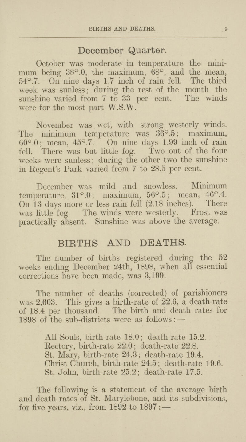 BIRTHS AND DEATHS. 9 December Quarter. October was moderate in temperature, the mini mum being 38°.0, the maximum, 68°, and the mean, 54°.7. On nine days 1.7 inch of rain fell. The third week was sunless; during the rest of the month the sunshine varied from 7 to 33 per cent. The winds were for the most part W.S.W. November was wet, with strong westerly winds. The minimum temperature was 36°.5; maximum, 60°.0; mean, 45°.7. On nine days 1.99 inch of rain fell. There was but little fog. Two out of the four weeks were sunless; during the other two the sunshine in Regent's Park varied from 7 to 28.5 per cent. December was mild and snowless. Minimum temperature, 31°.0; maximum, 56°.5; mean, 46°.4. On 13 days more or less rain fell (2.18 inches). There was little fog. The winds were westerly. Frost was practically absent. Sunshine was above the average. BIRTHS AND DEATHS. The number of births registered dining the 52 weeks ending December 24th, 1898, when all essential corrections have been made, was 3,199. The number of deaths (corrected) of parishioners was 2,603. This gives a birth-rate of 22.6, a death-rate of 18.4 per thousand. The birth and death rates for 1898 of the sub-districts were as follows:— All Souls, birth-rate 18.0; death-rate 15.2. Rectory, birth-rate 22.0; death-rate 22.8. St. Mary, birth-rate 24.3; death-rate 19.4. Christ Church, birth-rate 24.5; death-rate 19.6. St. John, birth-rate 25.2; death-rate 17.5. The following is a statement of the average birth and death rates of St. Marylebone, and its subdivisions, for five years, viz., from 1892 to 1897:—