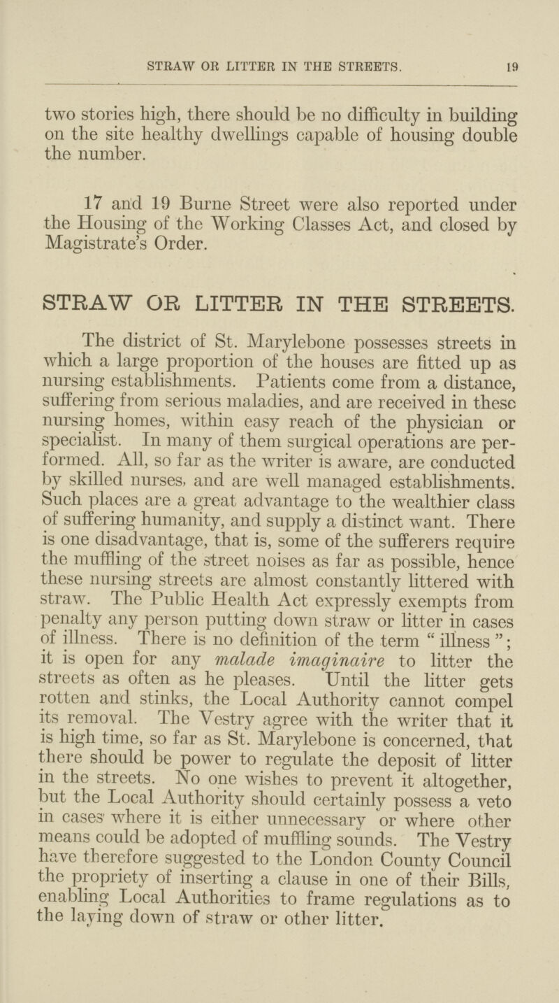 STRAW OR LITTER IN THE STREETS. 19 two stories high, there should be no difficulty in building on the site healthy dwellings capable of housing double the number. 17 and 19 Burne Street were also reported under the Housing of the Working Classes Act, and closed by Magistrate's Order. STRAW OR LITTER IN THE STREETS. The district of St. Marylebone possesses streets in which a large proportion of the houses are fitted up as nursing establishments. Patients come from a distance, suffering from serious maladies, and are received in these nursing homes, within easy reach of the physician or specialist. In many of them surgical operations are per formed. All, so far as the writer is aware, are conducted by skilled nurses, and are well managed establishments. Such places are a great advantage to the wealthier class of suffering humanity, and supply a distinct want. There is one disadvantage, that is, some of the sufferers require the muffling of the street noises as far as possible, hence these nursing streets are almost constantly littered with straw. The Public Health Act expressly exempts from penalty any person putting down straw or litter in cases of illness. There is no definition of the term  illness ; it is open for any malade imaginaire to litter the streets as often as he pleases. Until the litter gets rotten and stinks, the Local Authority cannot compel its removal. The Vestry agree with the writer that it is high time, so far as St. Marylebone is concerned, that there should be power to regulate the deposit of litter in the streets. No one wishes to prevent it altogether, but the Local Authority should certainly possess a veto in cases' where it is either unnecessary or where other means could be adopted of muffling sounds. The Vestry have therefore suggested to the London County Council the propriety of inserting a clause in one of their Bills, enabling Local Authorities to frame regulations as to the laying down of straw or other litter.