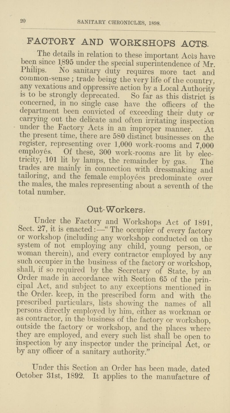 20 SANITARY CHRONICLES, 1898. FACTORY AND WORKSHOPS ACTS. The details in relation to these important Acts have been since 1895 under the special superintendence of Mr. Philips. No sanitary duty requires more tact and common-sense; trade being the very life of the country, any vexatious and oppressive action by a Local Authority is to be strongly deprecated. So far as this district is concerned, in no single case have the officers of the department been convicted of exceeding their duty or carrying out the delicate and often irritating inspection under the Factory Acts in an improper manner. At the present time, there are 580 distinct businesses on the register, representing over 1,000 work-rooms and 7,000 employes. Of these, 300 work-rooms are lit by elec tricity, 101 lit by lamps, the remainder by gas. The trades are mainly in connection with dressmaking and tailoring, and the female employees predominate over the males, the males representing about a seventh of the total number. Out-Workers. Under the Factory and Workshops Act of 1891, Sect. 27, it is enacted:—The occupier of every factory or workshop (including any workshop conducted on the system of not employing any child, young person, or woman therein), and every contractor employed by any such occupier in the business of the factory or workshop, shall, if so required by the Secretary of State, by an Order made in accordance with Section 65 of the prin cipal Act, and subject to any exceptions mentioned in the Order, keep, in the prescribed form and with the prescribed particulars, lists showing the names of all persons directly employed by him, either as workman or as contractor, in the business of the factory or workshop, outside the factory or workshop, and the places where they are employed, and every such list shall be open to inspection by any inspector under the principal Act, or by any officer of a sanitary authority. Under this Section an Order has been made, dated October 31st, 1892, It applies to the manufacture of