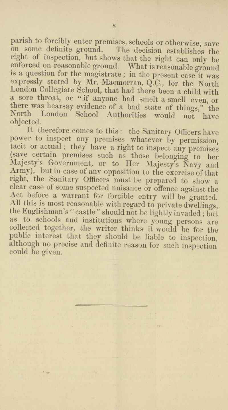 8 parish to forcibly enter premises, schools or otherwise, save on some definite ground. The decision establishes the right of inspection, but shows that the right can only be enforced on reasonable ground. What is reasonable ground is a question for the magistrate; in the present case it was expressly stated by Mr. Macmorran, Q.C., for the North London Collegiate School, that had there been a child with a sore throat, or  if anyone had smelt a smell even, or there was hearsay evidence of a bad state of things, the North London School Authorities would not have objected. It therefore comes to this: the Sanitary Officers have power to inspect any premises whatever by permission, tacit or actual; they have a right to inspect any premises (save certain premises such as those belonging to her Majesty's Government, or to Her Majesty's Navy and Army), but in case of any opposition to the exercise of that right, the Sanitary Officers must be prepared to show a clear case of some suspected nuisance or offence against the Act before a warrant for forcible entry will be granted. All this is most reasonable with regard to private dwellings, the Englishman's  castle  should not be lightly invaded ; but as to schools and institutions where young persons are collected together, the writer thinks it would be for the public interest that they should be liable to inspection, although no precise and definite reason for such inspection could be given.