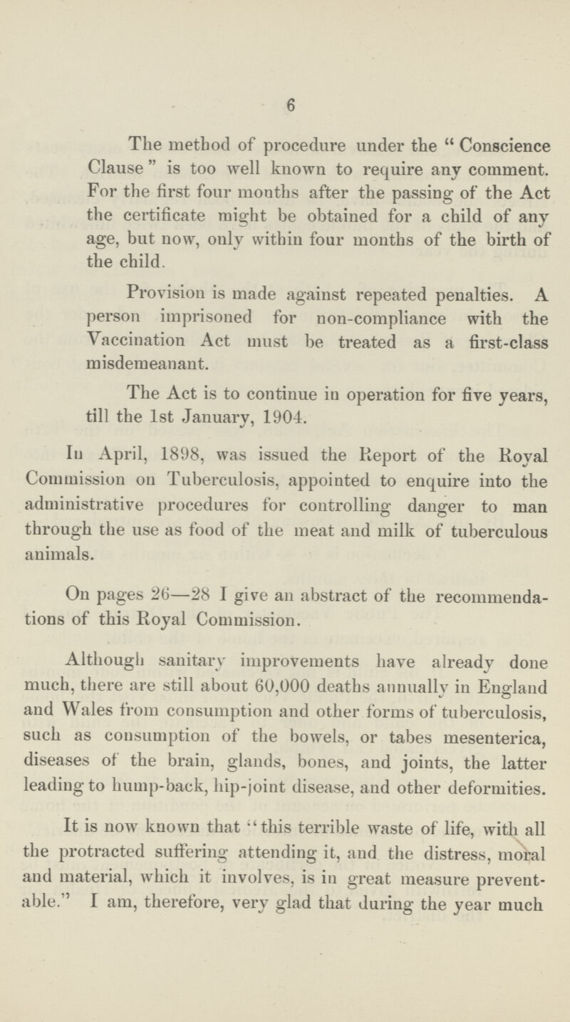 6 The method of procedure under the  Conscience Clause  is too well known to require any comment. For the first four months after the passing of the Act the certificate might be obtained for a child of any age, but now, only within four months of the birth of the child. Provision is made against repeated penalties. A person imprisoned for non-compliance with the Vaccination Act must be treated as a first-class misdemeanant. The Act is to continue in operation for five years, till the 1st January, 1904. In April, 1898, was issued the Report of the Royal Commission on Tuberculosis, appointed to enquire into the administrative procedures for controlling danger to man through the use as food of the meat and milk of tuberculous animals. On pages 26—28 I give an abstract of the recommenda tions of this Royal Commission. Although sanitary improvements have already done much, there are still about 60,000 deaths annually in England and Wales from consumption and other forms of tuberculosis, such as consumption of the bowels, or tabes mesenterica, diseases of the brain, glands, bones, and joints, the latter leading to hump-back, hip-joint disease, and other deformities. It is now known that '' this terrible waste of life, with all the protracted suffering attending it, and the distress, moral and material, which it involves, is in great measure prevent able. I am, therefore, very glad that during the year much