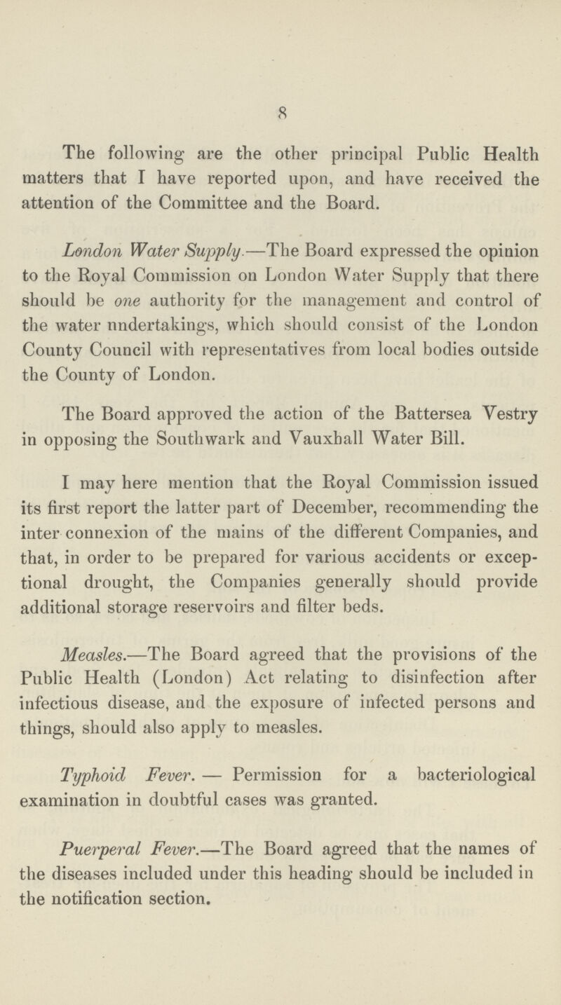 8 The following are the other principal Public Health matters that I have reported upon, and have received the attention of the Committee and the Board. London Water Supply.—The Board expressed the opinion to the Royal Commission on London Water Supply that there should be one authority for the management and control of the water undertakings, which should consist of the London County Council with representatives from local bodies outside the County of London. The Board approved the action of the Battersea Vestry in opposing the Southwark and Vauxhall Water Bill. I may here mention that the Royal Commission issued its first report the latter part of December, recommending the inter connexion of the mains of the different Companies, and that, in order to be prepared for various accidents or excep tional drought, the Companies generally should provide additional storage reservoirs and filter beds. Measles.—The Board agreed that the provisions of the Public Health (London) Act relating to disinfection after infectious disease, and the exposure of infected persons and things, should also apply to measles. Typhoid Fever.— Permission for a bacteriological examination in doubtful cases was granted. Puerperal Fever.—The Board agreed that the names of the diseases included under this heading should be included in the notification section.