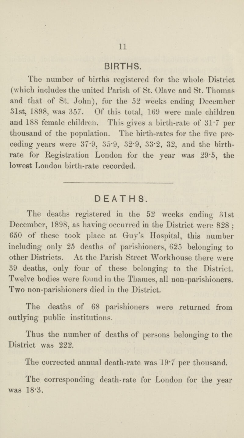 11 BIRTHS. The number of births registered for the whole District (which includes the united Parish of St. Olave and St. Thomas and that of St. John), for the 52 weeks ending December 31st, 1898, was 357. Of this total, 169 were male children and 188 female children. This gives a birth-rate of 31.7 per thousand of the population. The birth-rates for the five pre ceding years were 37.9, 35.9, 32.9, 33.2, 32, and the birth rate for Registration London for the year was 29.5, the lowest London birth-rate recorded. DEATH S. The deaths registered in the 52 weeks ending 31st December, 1898, as having occurred in the District were 828; 650 of these took place at Guy's Hospital, this number including only 25 deaths of parishioners, 625 belonging to other Districts. At the Parish Street Workhouse there were 39 deaths, only four of these belonging to the District. Twelve bodies were found in the Thames, all uon-parishioners. Two non-parishioners died in the District. The deaths of 68 parishioners were returned from outlying public institutions. Thus the number of deaths of persons belonging to the District was 222. The corrected annual death-rate was 19.7 per thousand. The corresponding death-rate for London for the year was 18.3.