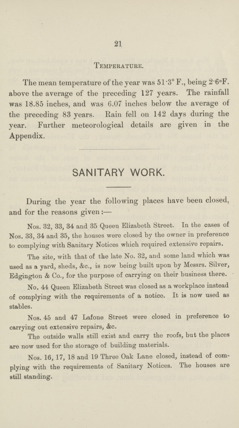 21 Temperature. The mean temperature of the year was 51.3° F., being 2.6°F. above the average of the preceding 127 years. The rainfall was 18.85 inches, and was 6.07 inches below the average of the preceding 83 years. Rain fell on 142 days during the year. Further meteorological details are given in the Appendix. SANITARY WORK. During the year the following places have been closed, and for the reasons given:— Nos. 32, 33, 34 and 35 Queen Elizabeth Street. In the cases of Nos. 33, 34 and 35, the houses were closed by the owner in preference to complying with Sanitary Notices which required extensive repairs. The site, with that of the late No. 32, and some land which was used as a yard, sheds, &c., is now being built upon by Messrs. Silver, Edgington & Co., for the purpose of carrying on their business there. No. 44 Queen Elizabeth Street was closed as a workplace instead of complying with the requirements of a notice. It is now used as stables. Nos. 45 and 47 Lafone Street were closed in preference to carrying out extensive repairs, &c. The outside walls still exist and carry the roofs, but the places are now used for the storage of building materials. Nos. 16, 17, 18 and 19 Three Oak Lane closed, instead of com plying with the requirements of Sanitary Notices. The houses are still standing.