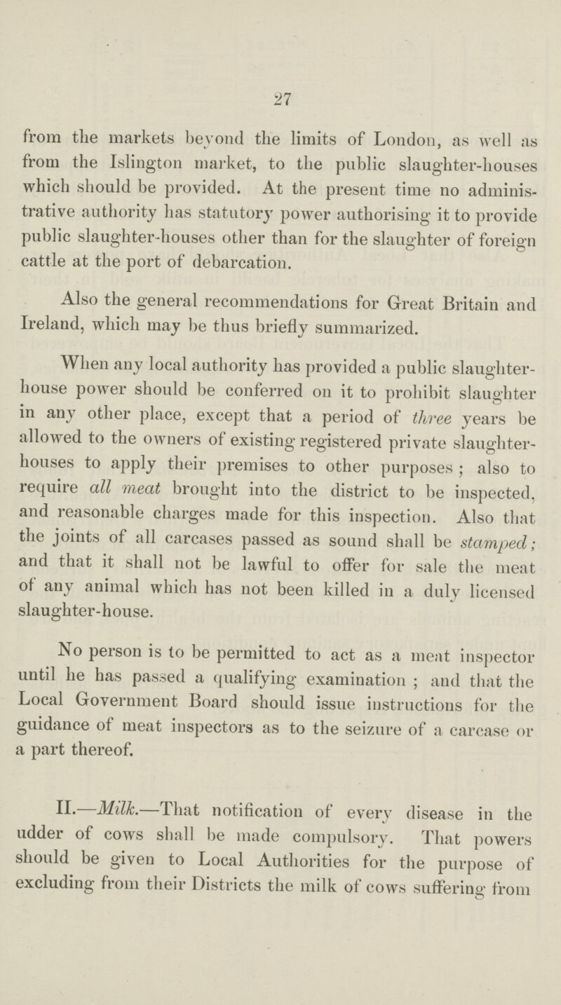 27 from the markets beyond the limits of London, as well as from the Islington market, to the public slaughter-houses which should be provided. At the present time no adminis trative authority has statutory power authorising it to provide public slaughter-houses other than for the slaughter of foreign cattle at the port of debarcation. Also the general recommendations for Great Britain and Ireland, which may be thus briefly summarized. When any local authority has provided a public slaughter house power should be conferred on it to prohibit slaughter in any other place, except that a period of three years be allowed to the owners of existing registered private slaughter houses to apply their premises to other purposes; also to require all meat brought into the district to be inspected, and reasonable charges made for this inspection. Also that the joints of all carcases passed as sound shall be stamped; and that it shall not be lawful to offer for sale the meat of any animal which has not been killed in a duly licensed slaughter-house. No person is to be permitted to act as a meat inspector until he has passed a qualifying examination; and that the Local Government Board should issue instructions for the guidance of meat inspectors as to the seizure of a carcase or a part thereof. II.—Milk.—That notification of every disease in the udder of cows shall be made compulsory. That powers should be given to Local Authorities for the purpose of excluding from their Districts the milk of cows suffering from