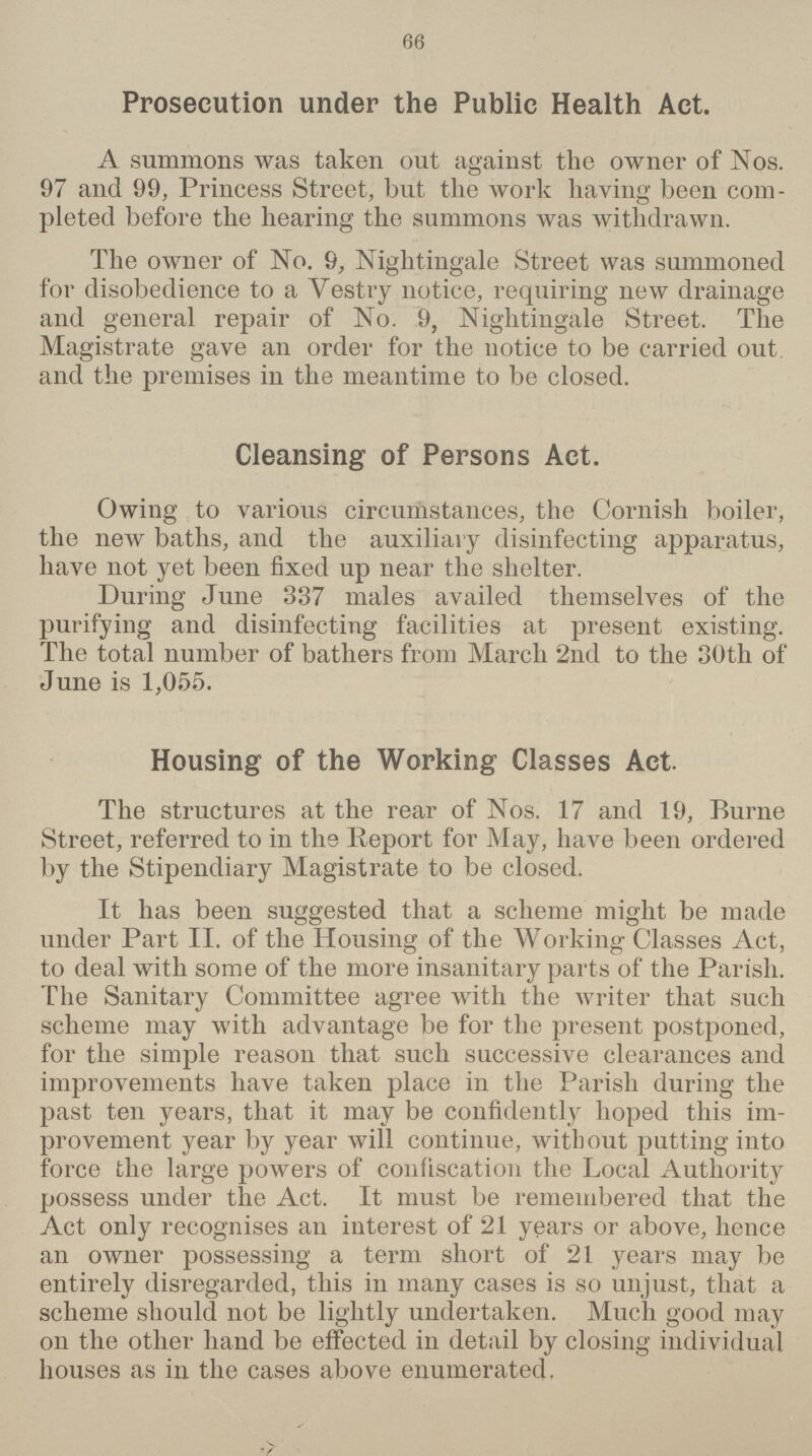 66 Prosecution under the Public Health Act. A summons was taken out against the owner of Nos. 97 and 99, Princess Street, but the work having been com pleted before the hearing the summons was withdrawn. The owner of No. 9, Nightingale Street was summoned for disobedience to a Vestry notice, requiring new drainage and general repair of No. 9, Nightingale Street. The Magistrate gave an order for the notice to be carried out and the premises in the meantime to be closed. Cleansing of Persons Act. Owing to various circumstances, the Cornish boiler, the new baths, and the auxiliary disinfecting apparatus, have not yet been fixed up near the shelter. During June 337 males availed themselves of the purifying and disinfecting facilities at present existing. The total number of bathers from March 2nd to the 30th of June is 1,055. Housing of the Working Classes Act. The structures at the rear of Nos. 17 and 19, Rurne Street, referred to in the Report for May, have been ordered by the Stipendiary Magistrate to be closed. It has been suggested that a scheme might be made under Part II. of the Housing of the Working Classes Act, to deal with some of the more insanitary parts of the Parish. The Sanitary Committee agree with the writer that such scheme may with advantage be for the present postponed, for the simple reason that such successive clearances and improvements have taken place in the Parish during the past ten years, that it may be confidently hoped this im provement year by year will continue, without putting into force the large powers of confiscation the Local Authority possess under the Act. It must be remembered that the Act only recognises an interest of 21 years or above, hence an owner possessing a term short of 21 years may be entirely disregarded, this in many cases is so unjust, that a scheme should not be lightly undertaken. Much good may on the other hand be effected in detail by closing individual houses as in the cases above enumerated.