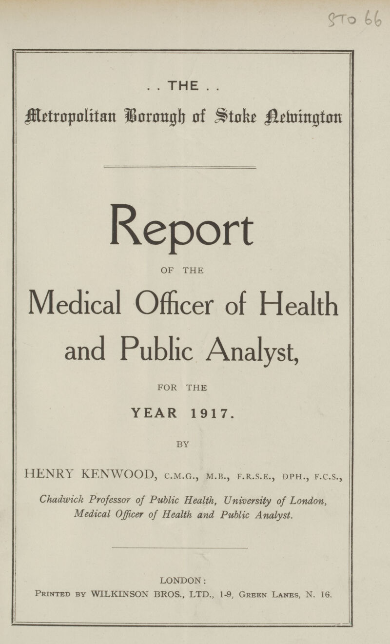 STO 66 THE Metropolitan Borough of Stoke Newington Report OF THE Medical Officer of Health and Public Analyst, FOR THE YEAR 1917. BY HENRI: KENWOOD, c.m.g., m.b., f.r.s.e., dph., f.c.s., Chadwick Professor of Public Health, University of London, Medical Officer of Health and Public Analyst. LONDON: Printed by WILKINSON BROS., LTD., 1-9, Green Lanes, N. 16.